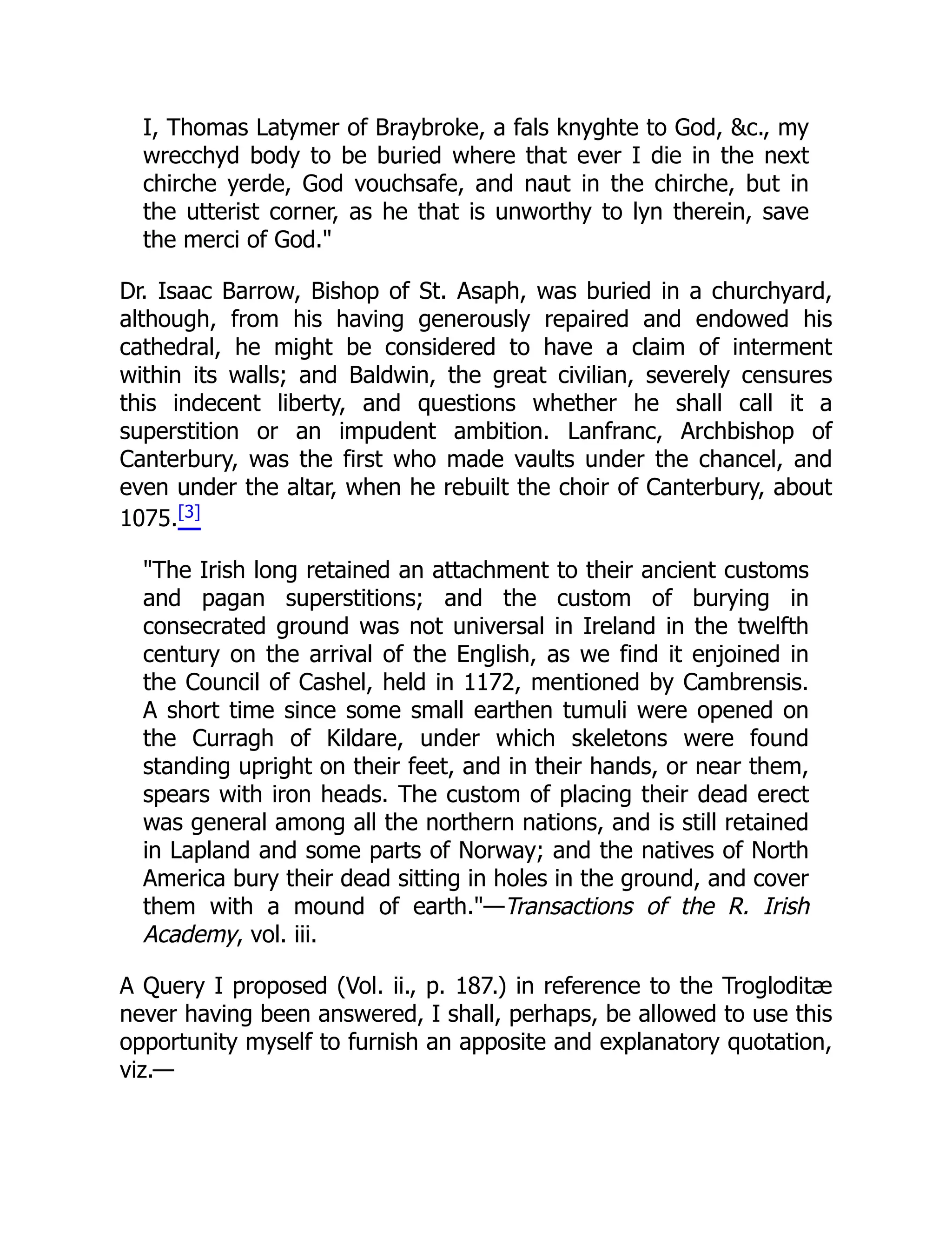 I, Thomas Latymer of Braybroke, a fals knyghte to God, &c., my
wrecchyd body to be buried where that ever I die in the next
chirche yerde, God vouchsafe, and naut in the chirche, but in
the utterist corner, as he that is unworthy to lyn therein, save
the merci of God."
Dr. Isaac Barrow, Bishop of St. Asaph, was buried in a churchyard,
although, from his having generously repaired and endowed his
cathedral, he might be considered to have a claim of interment
within its walls; and Baldwin, the great civilian, severely censures
this indecent liberty, and questions whether he shall call it a
superstition or an impudent ambition. Lanfranc, Archbishop of
Canterbury, was the first who made vaults under the chancel, and
even under the altar, when he rebuilt the choir of Canterbury, about
1075.[3]
"The Irish long retained an attachment to their ancient customs
and pagan superstitions; and the custom of burying in
consecrated ground was not universal in Ireland in the twelfth
century on the arrival of the English, as we find it enjoined in
the Council of Cashel, held in 1172, mentioned by Cambrensis.
A short time since some small earthen tumuli were opened on
the Curragh of Kildare, under which skeletons were found
standing upright on their feet, and in their hands, or near them,
spears with iron heads. The custom of placing their dead erect
was general among all the northern nations, and is still retained
in Lapland and some parts of Norway; and the natives of North
America bury their dead sitting in holes in the ground, and cover
them with a mound of earth."—Transactions of the R. Irish
Academy, vol. iii.
A Query I proposed (Vol. ii., p. 187.) in reference to the Trogloditæ
never having been answered, I shall, perhaps, be allowed to use this
opportunity myself to furnish an apposite and explanatory quotation,
viz.—
 