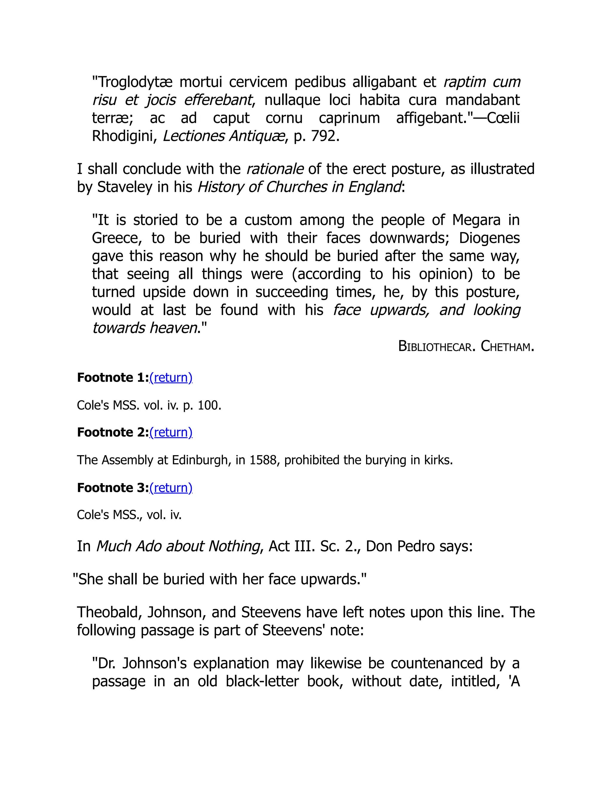 "Troglodytæ mortui cervicem pedibus alligabant et raptim cum
risu et jocis efferebant, nullaque loci habita cura mandabant
terræ; ac ad caput cornu caprinum affigebant."—Cœlii
Rhodigini, Lectiones Antiquæ, p. 792.
I shall conclude with the rationale of the erect posture, as illustrated
by Staveley in his History of Churches in England:
"It is storied to be a custom among the people of Megara in
Greece, to be buried with their faces downwards; Diogenes
gave this reason why he should be buried after the same way,
that seeing all things were (according to his opinion) to be
turned upside down in succeeding times, he, by this posture,
would at last be found with his face upwards, and looking
towards heaven."
Bibliothecar. Chetham.
Footnote 1:(return)
Cole's MSS. vol. iv. p. 100.
Footnote 2:(return)
The Assembly at Edinburgh, in 1588, prohibited the burying in kirks.
Footnote 3:(return)
Cole's MSS., vol. iv.
In Much Ado about Nothing, Act III. Sc. 2., Don Pedro says:
"She shall be buried with her face upwards."
Theobald, Johnson, and Steevens have left notes upon this line. The
following passage is part of Steevens' note:
"Dr. Johnson's explanation may likewise be countenanced by a
passage in an old black-letter book, without date, intitled, 'A
 