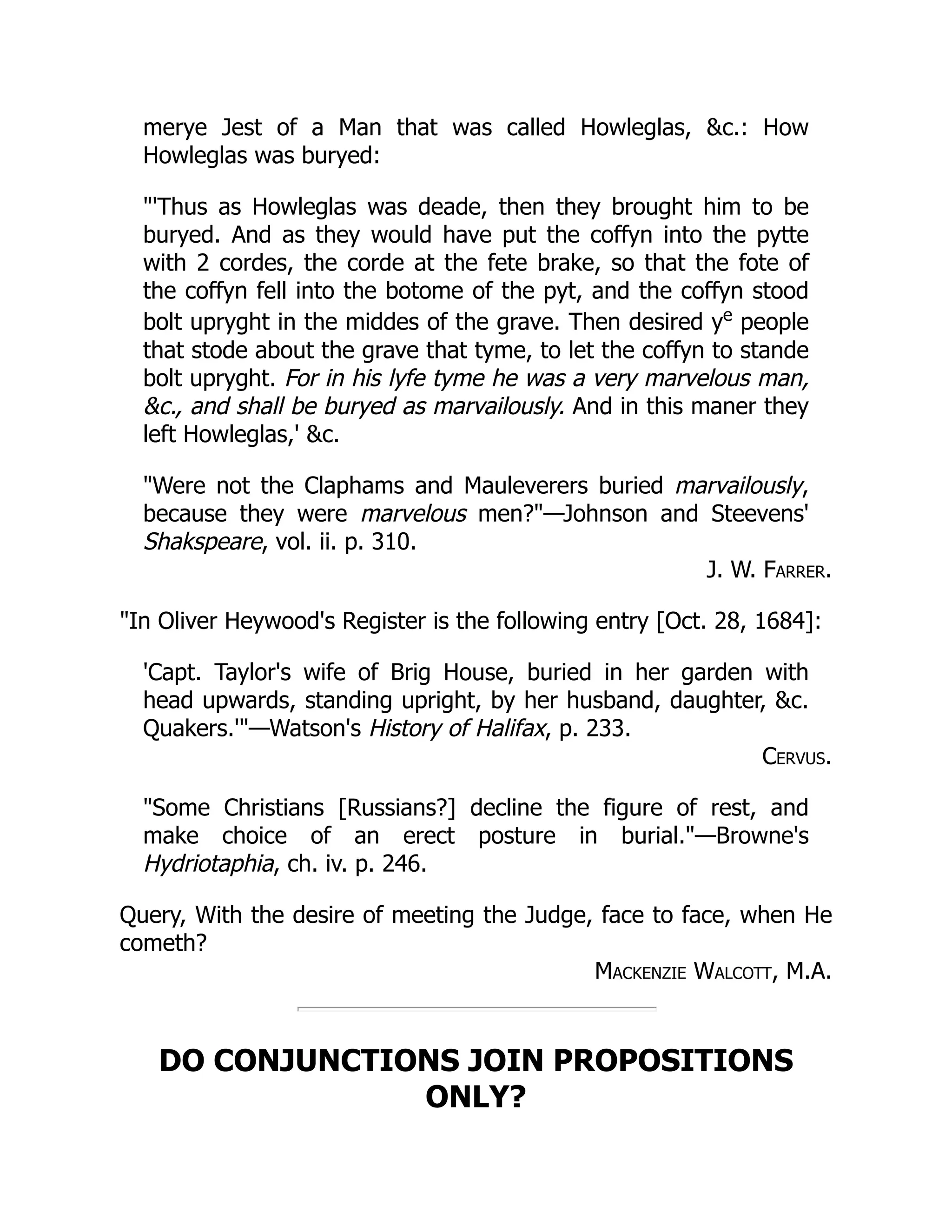 merye Jest of a Man that was called Howleglas, &c.: How
Howleglas was buryed:
"'Thus as Howleglas was deade, then they brought him to be
buryed. And as they would have put the coffyn into the pytte
with 2 cordes, the corde at the fete brake, so that the fote of
the coffyn fell into the botome of the pyt, and the coffyn stood
bolt upryght in the middes of the grave. Then desired ye
people
that stode about the grave that tyme, to let the coffyn to stande
bolt upryght. For in his lyfe tyme he was a very marvelous man,
&c., and shall be buryed as marvailously. And in this maner they
left Howleglas,' &c.
"Were not the Claphams and Mauleverers buried marvailously,
because they were marvelous men?"—Johnson and Steevens'
Shakspeare, vol. ii. p. 310.
J. W. Farrer.
"In Oliver Heywood's Register is the following entry [Oct. 28, 1684]:
'Capt. Taylor's wife of Brig House, buried in her garden with
head upwards, standing upright, by her husband, daughter, &c.
Quakers.'"—Watson's History of Halifax, p. 233.
Cervus.
"Some Christians [Russians?] decline the figure of rest, and
make choice of an erect posture in burial."—Browne's
Hydriotaphia, ch. iv. p. 246.
Query, With the desire of meeting the Judge, face to face, when He
cometh?
Mackenzie Walcott, M.A.
DO CONJUNCTIONS JOIN PROPOSITIONS
ONLY?
 