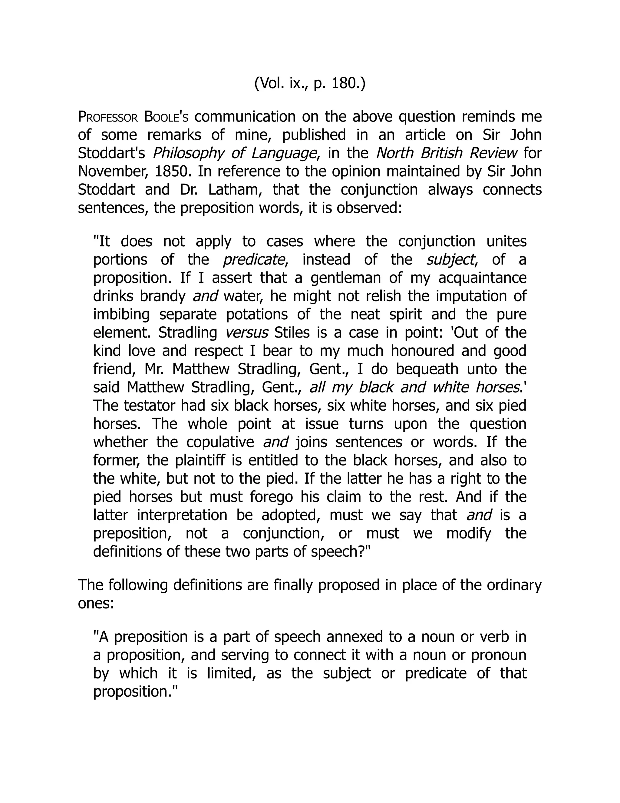 (Vol. ix., p. 180.)
Professor Boole's communication on the above question reminds me
of some remarks of mine, published in an article on Sir John
Stoddart's Philosophy of Language, in the North British Review for
November, 1850. In reference to the opinion maintained by Sir John
Stoddart and Dr. Latham, that the conjunction always connects
sentences, the preposition words, it is observed:
"It does not apply to cases where the conjunction unites
portions of the predicate, instead of the subject, of a
proposition. If I assert that a gentleman of my acquaintance
drinks brandy and water, he might not relish the imputation of
imbibing separate potations of the neat spirit and the pure
element. Stradling versus Stiles is a case in point: 'Out of the
kind love and respect I bear to my much honoured and good
friend, Mr. Matthew Stradling, Gent., I do bequeath unto the
said Matthew Stradling, Gent., all my black and white horses.'
The testator had six black horses, six white horses, and six pied
horses. The whole point at issue turns upon the question
whether the copulative and joins sentences or words. If the
former, the plaintiff is entitled to the black horses, and also to
the white, but not to the pied. If the latter he has a right to the
pied horses but must forego his claim to the rest. And if the
latter interpretation be adopted, must we say that and is a
preposition, not a conjunction, or must we modify the
definitions of these two parts of speech?"
The following definitions are finally proposed in place of the ordinary
ones:
"A preposition is a part of speech annexed to a noun or verb in
a proposition, and serving to connect it with a noun or pronoun
by which it is limited, as the subject or predicate of that
proposition."
 