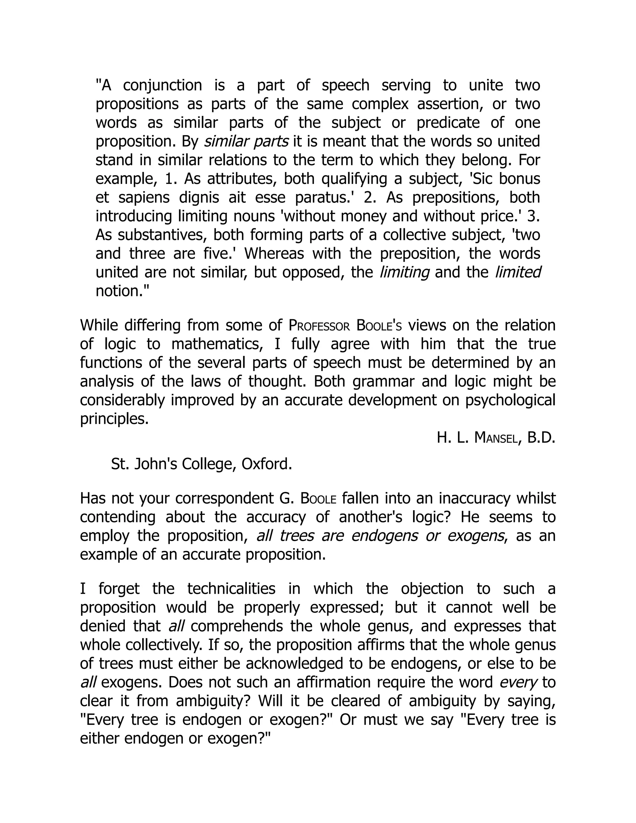 "A conjunction is a part of speech serving to unite two
propositions as parts of the same complex assertion, or two
words as similar parts of the subject or predicate of one
proposition. By similar parts it is meant that the words so united
stand in similar relations to the term to which they belong. For
example, 1. As attributes, both qualifying a subject, 'Sic bonus
et sapiens dignis ait esse paratus.' 2. As prepositions, both
introducing limiting nouns 'without money and without price.' 3.
As substantives, both forming parts of a collective subject, 'two
and three are five.' Whereas with the preposition, the words
united are not similar, but opposed, the limiting and the limited
notion."
While differing from some of Professor Boole's views on the relation
of logic to mathematics, I fully agree with him that the true
functions of the several parts of speech must be determined by an
analysis of the laws of thought. Both grammar and logic might be
considerably improved by an accurate development on psychological
principles.
H. L. Mansel, B.D.
St. John's College, Oxford.
Has not your correspondent G. Boole fallen into an inaccuracy whilst
contending about the accuracy of another's logic? He seems to
employ the proposition, all trees are endogens or exogens, as an
example of an accurate proposition.
I forget the technicalities in which the objection to such a
proposition would be properly expressed; but it cannot well be
denied that all comprehends the whole genus, and expresses that
whole collectively. If so, the proposition affirms that the whole genus
of trees must either be acknowledged to be endogens, or else to be
all exogens. Does not such an affirmation require the word every to
clear it from ambiguity? Will it be cleared of ambiguity by saying,
"Every tree is endogen or exogen?" Or must we say "Every tree is
either endogen or exogen?"
 