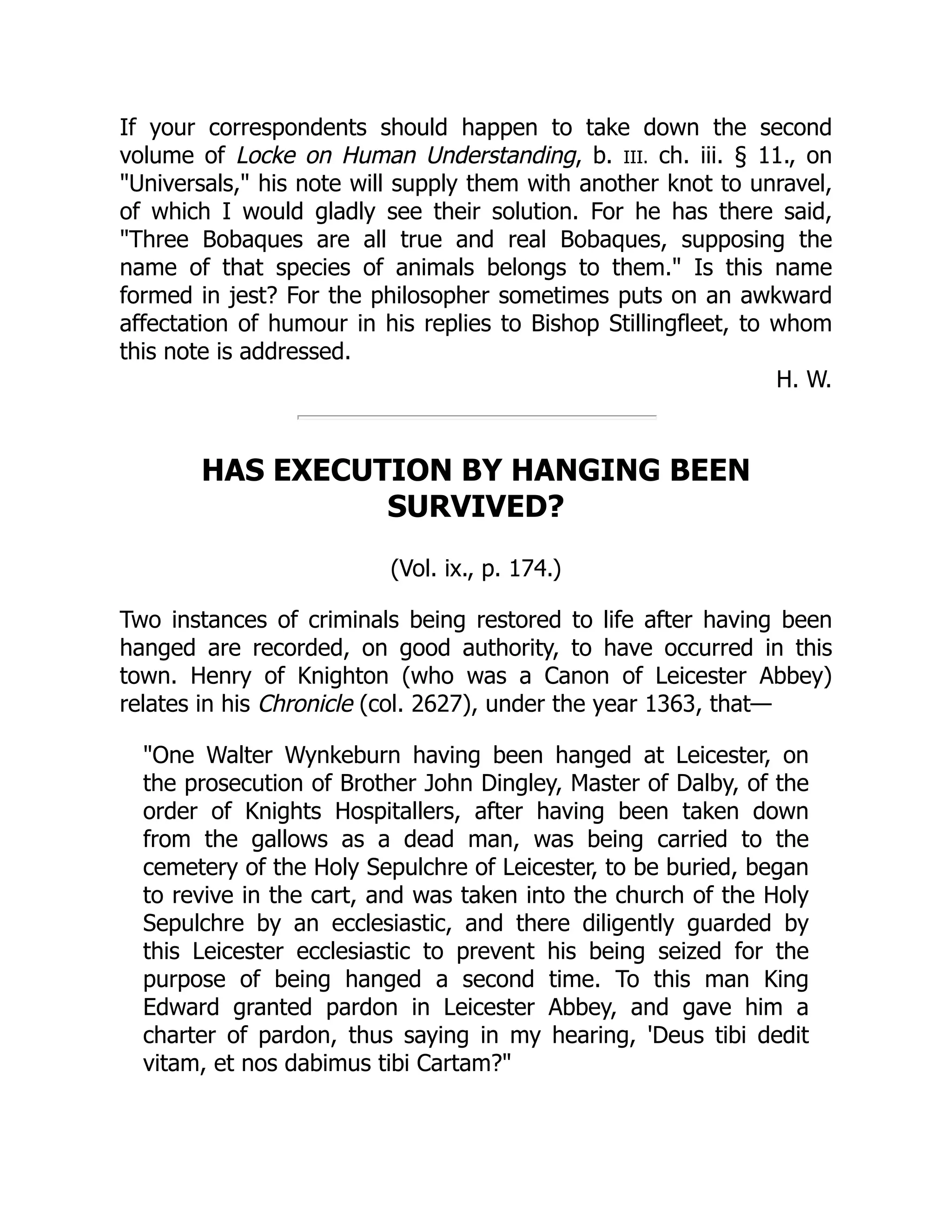 If your correspondents should happen to take down the second
volume of Locke on Human Understanding, b. III. ch. iii. § 11., on
"Universals," his note will supply them with another knot to unravel,
of which I would gladly see their solution. For he has there said,
"Three Bobaques are all true and real Bobaques, supposing the
name of that species of animals belongs to them." Is this name
formed in jest? For the philosopher sometimes puts on an awkward
affectation of humour in his replies to Bishop Stillingfleet, to whom
this note is addressed.
H. W.
HAS EXECUTION BY HANGING BEEN
SURVIVED?
(Vol. ix., p. 174.)
Two instances of criminals being restored to life after having been
hanged are recorded, on good authority, to have occurred in this
town. Henry of Knighton (who was a Canon of Leicester Abbey)
relates in his Chronicle (col. 2627), under the year 1363, that—
"One Walter Wynkeburn having been hanged at Leicester, on
the prosecution of Brother John Dingley, Master of Dalby, of the
order of Knights Hospitallers, after having been taken down
from the gallows as a dead man, was being carried to the
cemetery of the Holy Sepulchre of Leicester, to be buried, began
to revive in the cart, and was taken into the church of the Holy
Sepulchre by an ecclesiastic, and there diligently guarded by
this Leicester ecclesiastic to prevent his being seized for the
purpose of being hanged a second time. To this man King
Edward granted pardon in Leicester Abbey, and gave him a
charter of pardon, thus saying in my hearing, 'Deus tibi dedit
vitam, et nos dabimus tibi Cartam?"
 