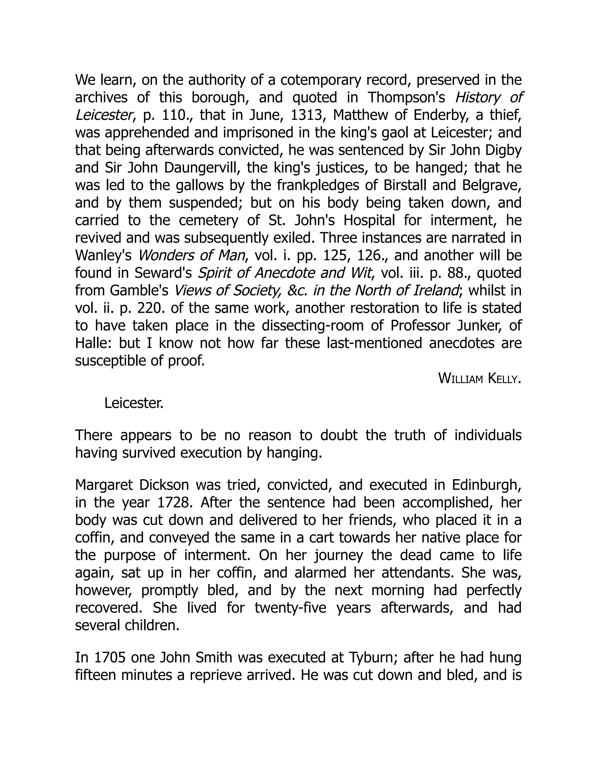 We learn, on the authority of a cotemporary record, preserved in the
archives of this borough, and quoted in Thompson's History of
Leicester, p. 110., that in June, 1313, Matthew of Enderby, a thief,
was apprehended and imprisoned in the king's gaol at Leicester; and
that being afterwards convicted, he was sentenced by Sir John Digby
and Sir John Daungervill, the king's justices, to be hanged; that he
was led to the gallows by the frankpledges of Birstall and Belgrave,
and by them suspended; but on his body being taken down, and
carried to the cemetery of St. John's Hospital for interment, he
revived and was subsequently exiled. Three instances are narrated in
Wanley's Wonders of Man, vol. i. pp. 125, 126., and another will be
found in Seward's Spirit of Anecdote and Wit, vol. iii. p. 88., quoted
from Gamble's Views of Society, &c. in the North of Ireland; whilst in
vol. ii. p. 220. of the same work, another restoration to life is stated
to have taken place in the dissecting-room of Professor Junker, of
Halle: but I know not how far these last-mentioned anecdotes are
susceptible of proof.
William Kelly.
Leicester.
There appears to be no reason to doubt the truth of individuals
having survived execution by hanging.
Margaret Dickson was tried, convicted, and executed in Edinburgh,
in the year 1728. After the sentence had been accomplished, her
body was cut down and delivered to her friends, who placed it in a
coffin, and conveyed the same in a cart towards her native place for
the purpose of interment. On her journey the dead came to life
again, sat up in her coffin, and alarmed her attendants. She was,
however, promptly bled, and by the next morning had perfectly
recovered. She lived for twenty-five years afterwards, and had
several children.
In 1705 one John Smith was executed at Tyburn; after he had hung
fifteen minutes a reprieve arrived. He was cut down and bled, and is
 