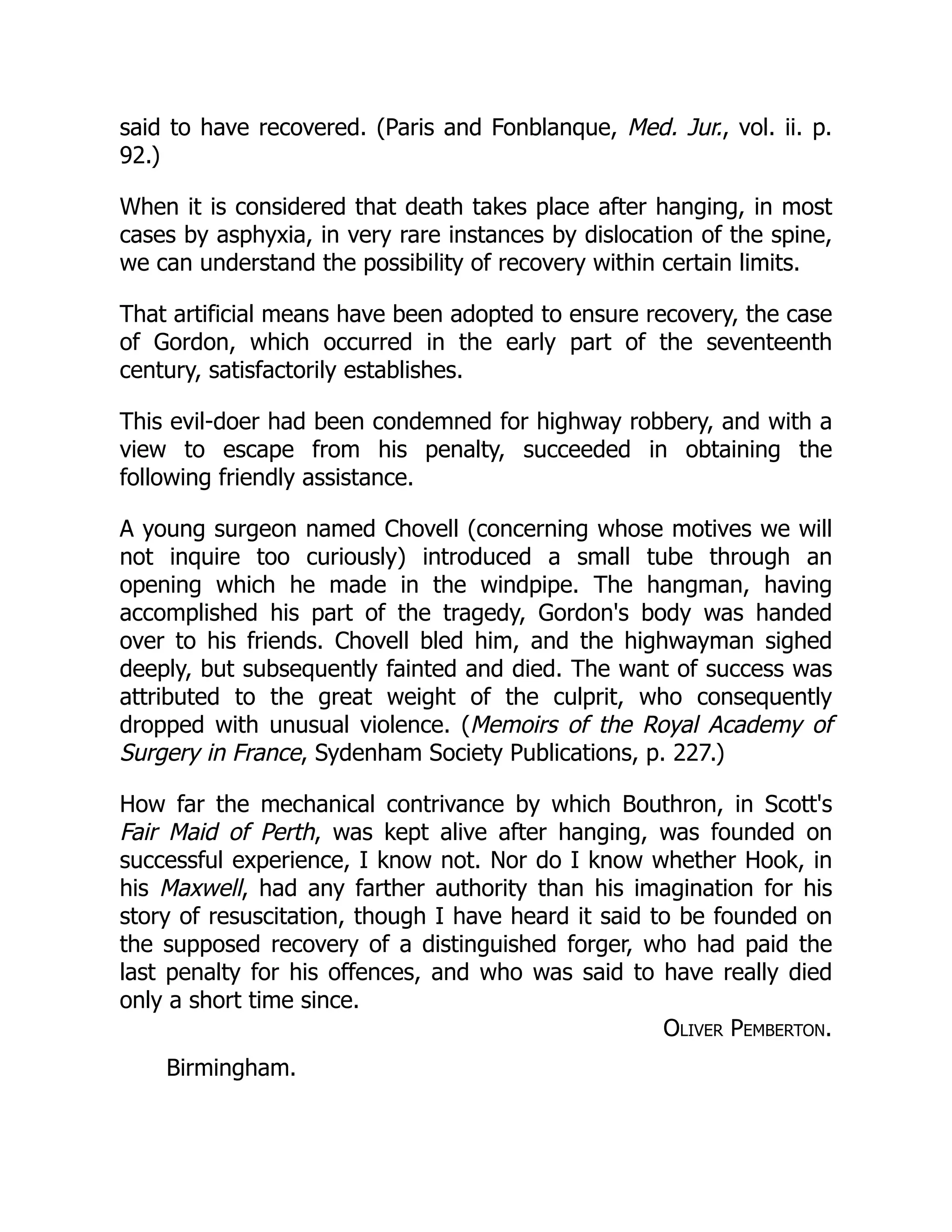 said to have recovered. (Paris and Fonblanque, Med. Jur., vol. ii. p.
92.)
When it is considered that death takes place after hanging, in most
cases by asphyxia, in very rare instances by dislocation of the spine,
we can understand the possibility of recovery within certain limits.
That artificial means have been adopted to ensure recovery, the case
of Gordon, which occurred in the early part of the seventeenth
century, satisfactorily establishes.
This evil-doer had been condemned for highway robbery, and with a
view to escape from his penalty, succeeded in obtaining the
following friendly assistance.
A young surgeon named Chovell (concerning whose motives we will
not inquire too curiously) introduced a small tube through an
opening which he made in the windpipe. The hangman, having
accomplished his part of the tragedy, Gordon's body was handed
over to his friends. Chovell bled him, and the highwayman sighed
deeply, but subsequently fainted and died. The want of success was
attributed to the great weight of the culprit, who consequently
dropped with unusual violence. (Memoirs of the Royal Academy of
Surgery in France, Sydenham Society Publications, p. 227.)
How far the mechanical contrivance by which Bouthron, in Scott's
Fair Maid of Perth, was kept alive after hanging, was founded on
successful experience, I know not. Nor do I know whether Hook, in
his Maxwell, had any farther authority than his imagination for his
story of resuscitation, though I have heard it said to be founded on
the supposed recovery of a distinguished forger, who had paid the
last penalty for his offences, and who was said to have really died
only a short time since.
Oliver Pemberton.
Birmingham.
 