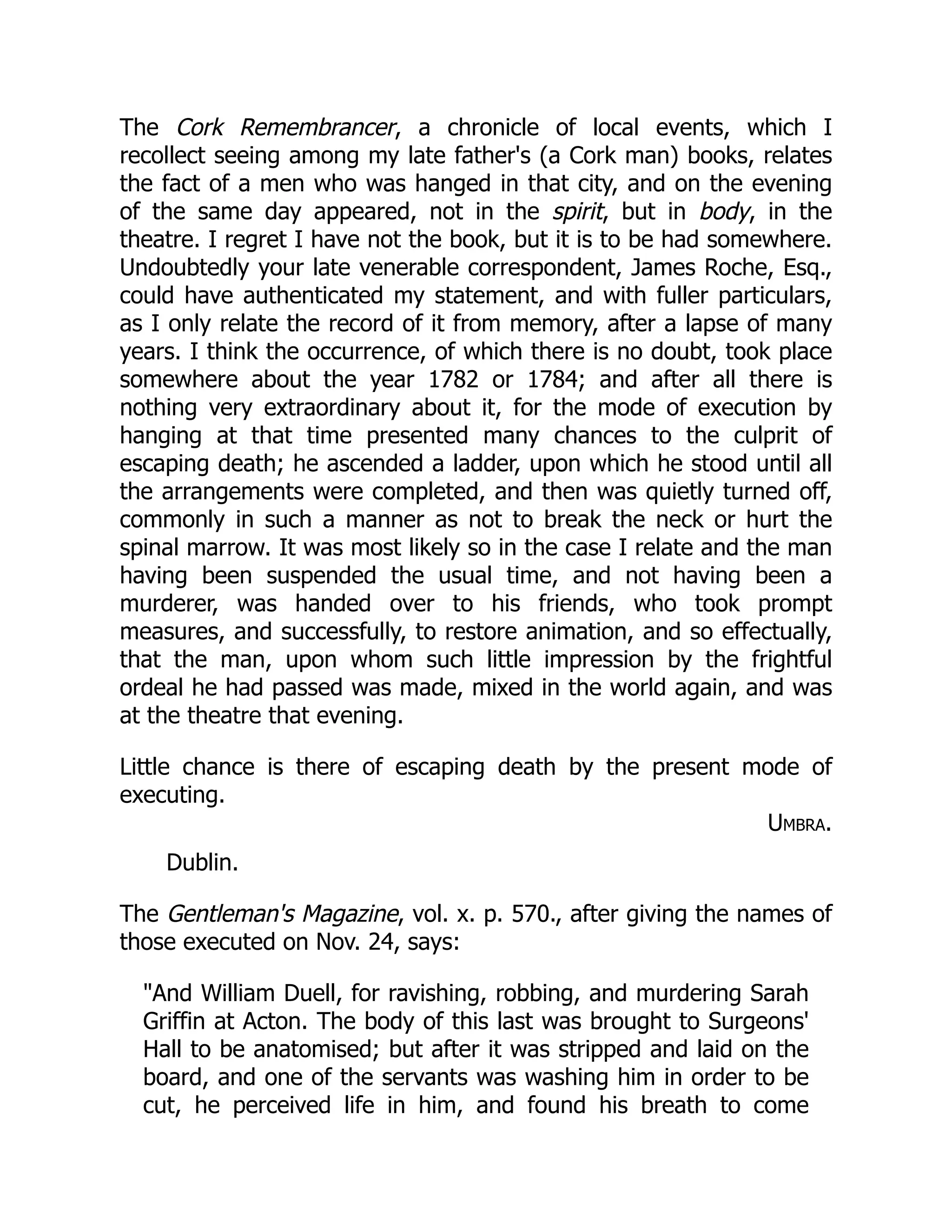 The Cork Remembrancer, a chronicle of local events, which I
recollect seeing among my late father's (a Cork man) books, relates
the fact of a men who was hanged in that city, and on the evening
of the same day appeared, not in the spirit, but in body, in the
theatre. I regret I have not the book, but it is to be had somewhere.
Undoubtedly your late venerable correspondent, James Roche, Esq.,
could have authenticated my statement, and with fuller particulars,
as I only relate the record of it from memory, after a lapse of many
years. I think the occurrence, of which there is no doubt, took place
somewhere about the year 1782 or 1784; and after all there is
nothing very extraordinary about it, for the mode of execution by
hanging at that time presented many chances to the culprit of
escaping death; he ascended a ladder, upon which he stood until all
the arrangements were completed, and then was quietly turned off,
commonly in such a manner as not to break the neck or hurt the
spinal marrow. It was most likely so in the case I relate and the man
having been suspended the usual time, and not having been a
murderer, was handed over to his friends, who took prompt
measures, and successfully, to restore animation, and so effectually,
that the man, upon whom such little impression by the frightful
ordeal he had passed was made, mixed in the world again, and was
at the theatre that evening.
Little chance is there of escaping death by the present mode of
executing.
Umbra.
Dublin.
The Gentleman's Magazine, vol. x. p. 570., after giving the names of
those executed on Nov. 24, says:
"And William Duell, for ravishing, robbing, and murdering Sarah
Griffin at Acton. The body of this last was brought to Surgeons'
Hall to be anatomised; but after it was stripped and laid on the
board, and one of the servants was washing him in order to be
cut, he perceived life in him, and found his breath to come
 