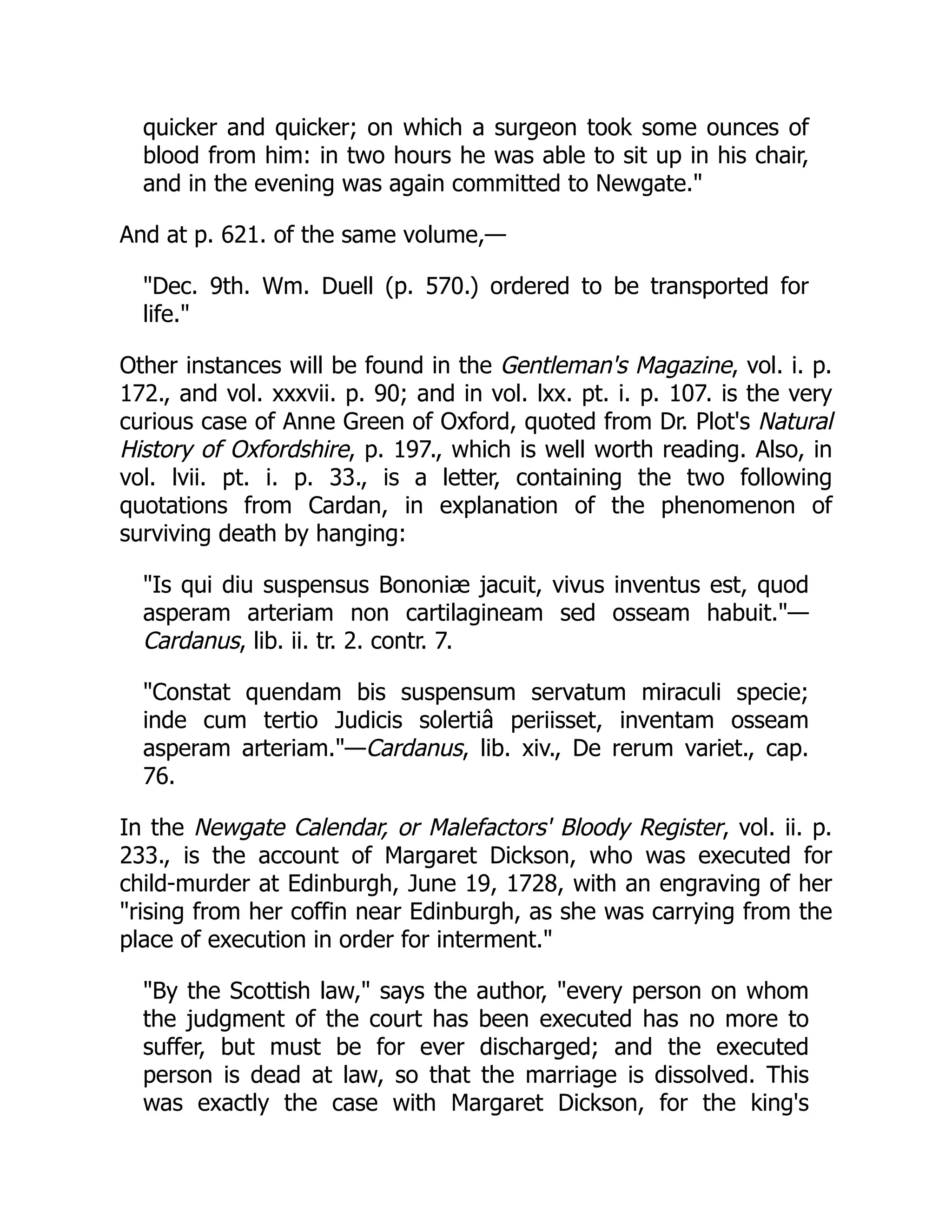 quicker and quicker; on which a surgeon took some ounces of
blood from him: in two hours he was able to sit up in his chair,
and in the evening was again committed to Newgate."
And at p. 621. of the same volume,—
"Dec. 9th. Wm. Duell (p. 570.) ordered to be transported for
life."
Other instances will be found in the Gentleman's Magazine, vol. i. p.
172., and vol. xxxvii. p. 90; and in vol. lxx. pt. i. p. 107. is the very
curious case of Anne Green of Oxford, quoted from Dr. Plot's Natural
History of Oxfordshire, p. 197., which is well worth reading. Also, in
vol. lvii. pt. i. p. 33., is a letter, containing the two following
quotations from Cardan, in explanation of the phenomenon of
surviving death by hanging:
"Is qui diu suspensus Bononiæ jacuit, vivus inventus est, quod
asperam arteriam non cartilagineam sed osseam habuit."—
Cardanus, lib. ii. tr. 2. contr. 7.
"Constat quendam bis suspensum servatum miraculi specie;
inde cum tertio Judicis solertiâ periisset, inventam osseam
asperam arteriam."—Cardanus, lib. xiv., De rerum variet., cap.
76.
In the Newgate Calendar, or Malefactors' Bloody Register, vol. ii. p.
233., is the account of Margaret Dickson, who was executed for
child-murder at Edinburgh, June 19, 1728, with an engraving of her
"rising from her coffin near Edinburgh, as she was carrying from the
place of execution in order for interment."
"By the Scottish law," says the author, "every person on whom
the judgment of the court has been executed has no more to
suffer, but must be for ever discharged; and the executed
person is dead at law, so that the marriage is dissolved. This
was exactly the case with Margaret Dickson, for the king's
 