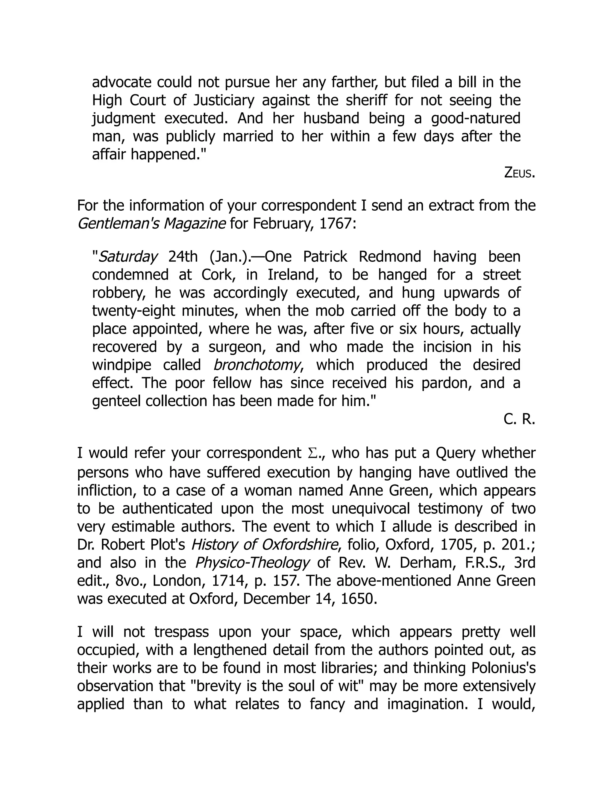advocate could not pursue her any farther, but filed a bill in the
High Court of Justiciary against the sheriff for not seeing the
judgment executed. And her husband being a good-natured
man, was publicly married to her within a few days after the
affair happened."
Zeus.
For the information of your correspondent I send an extract from the
Gentleman's Magazine for February, 1767:
"Saturday 24th (Jan.).—One Patrick Redmond having been
condemned at Cork, in Ireland, to be hanged for a street
robbery, he was accordingly executed, and hung upwards of
twenty-eight minutes, when the mob carried off the body to a
place appointed, where he was, after five or six hours, actually
recovered by a surgeon, and who made the incision in his
windpipe called bronchotomy, which produced the desired
effect. The poor fellow has since received his pardon, and a
genteel collection has been made for him."
C. R.
I would refer your correspondent Σ., who has put a Query whether
persons who have suffered execution by hanging have outlived the
infliction, to a case of a woman named Anne Green, which appears
to be authenticated upon the most unequivocal testimony of two
very estimable authors. The event to which I allude is described in
Dr. Robert Plot's History of Oxfordshire, folio, Oxford, 1705, p. 201.;
and also in the Physico-Theology of Rev. W. Derham, F.R.S., 3rd
edit., 8vo., London, 1714, p. 157. The above-mentioned Anne Green
was executed at Oxford, December 14, 1650.
I will not trespass upon your space, which appears pretty well
occupied, with a lengthened detail from the authors pointed out, as
their works are to be found in most libraries; and thinking Polonius's
observation that "brevity is the soul of wit" may be more extensively
applied than to what relates to fancy and imagination. I would,
 