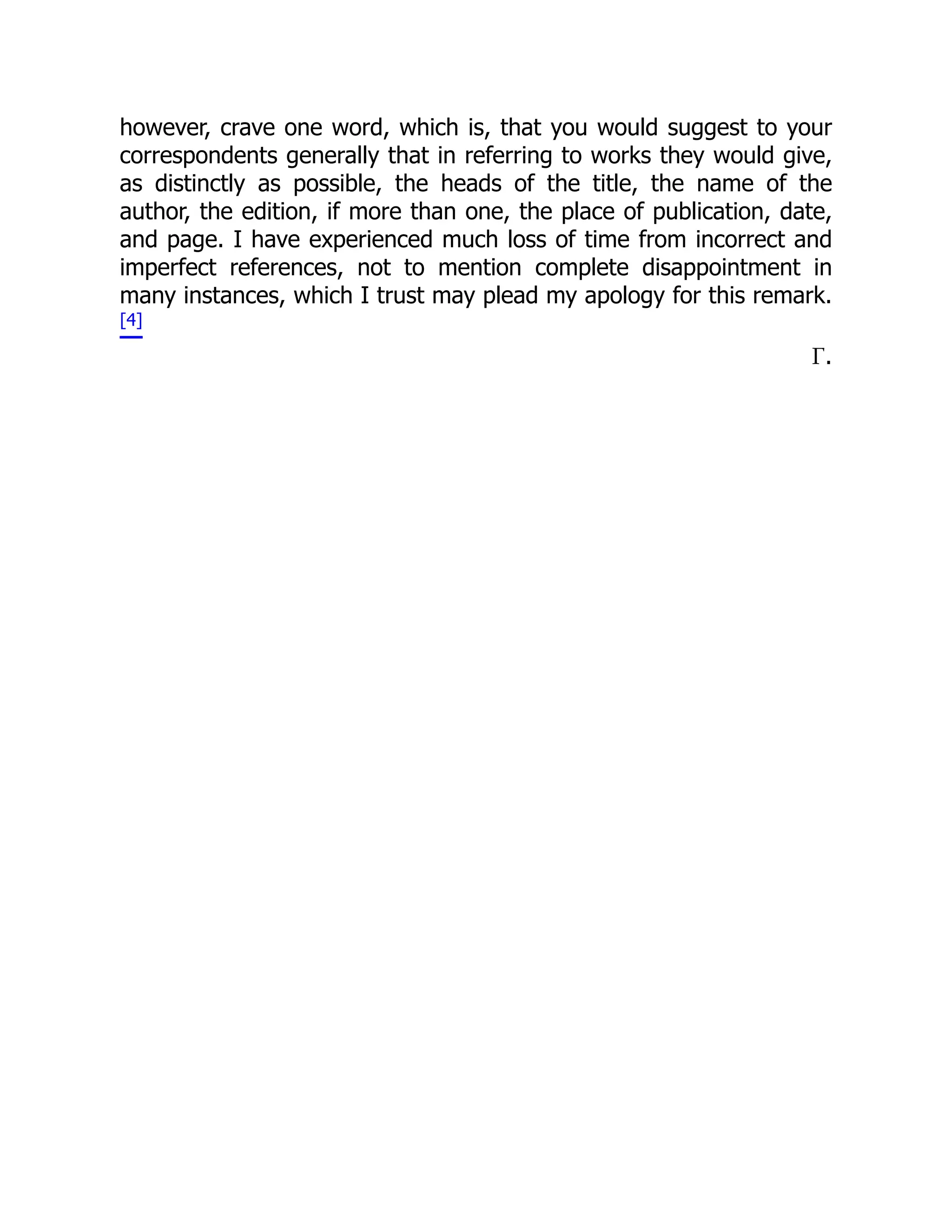 however, crave one word, which is, that you would suggest to your
correspondents generally that in referring to works they would give,
as distinctly as possible, the heads of the title, the name of the
author, the edition, if more than one, the place of publication, date,
and page. I have experienced much loss of time from incorrect and
imperfect references, not to mention complete disappointment in
many instances, which I trust may plead my apology for this remark.
[4]
Γ.
 