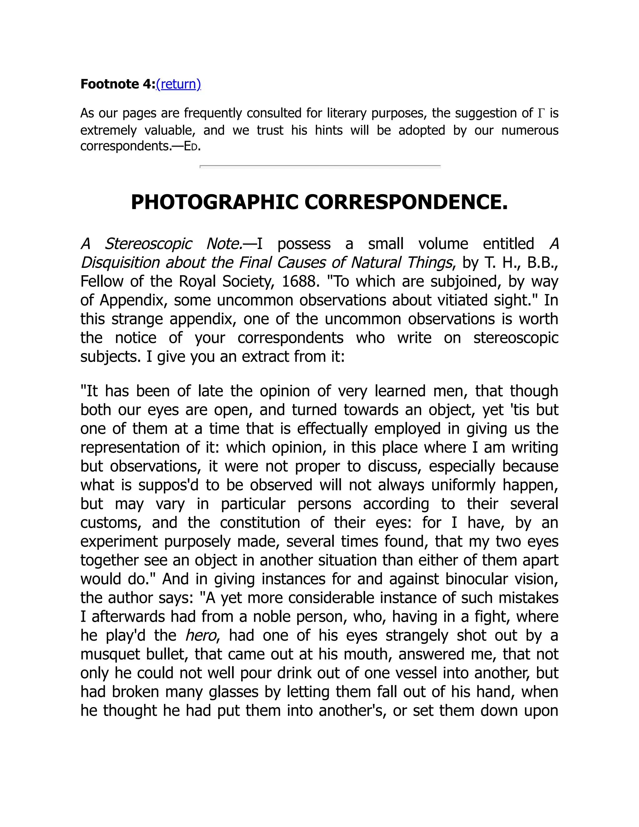 Footnote 4:(return)
As our pages are frequently consulted for literary purposes, the suggestion of Γ is
extremely valuable, and we trust his hints will be adopted by our numerous
correspondents.—Ed.
PHOTOGRAPHIC CORRESPONDENCE.
A Stereoscopic Note.—I possess a small volume entitled A
Disquisition about the Final Causes of Natural Things, by T. H., B.B.,
Fellow of the Royal Society, 1688. "To which are subjoined, by way
of Appendix, some uncommon observations about vitiated sight." In
this strange appendix, one of the uncommon observations is worth
the notice of your correspondents who write on stereoscopic
subjects. I give you an extract from it:
"It has been of late the opinion of very learned men, that though
both our eyes are open, and turned towards an object, yet 'tis but
one of them at a time that is effectually employed in giving us the
representation of it: which opinion, in this place where I am writing
but observations, it were not proper to discuss, especially because
what is suppos'd to be observed will not always uniformly happen,
but may vary in particular persons according to their several
customs, and the constitution of their eyes: for I have, by an
experiment purposely made, several times found, that my two eyes
together see an object in another situation than either of them apart
would do." And in giving instances for and against binocular vision,
the author says: "A yet more considerable instance of such mistakes
I afterwards had from a noble person, who, having in a fight, where
he play'd the hero, had one of his eyes strangely shot out by a
musquet bullet, that came out at his mouth, answered me, that not
only he could not well pour drink out of one vessel into another, but
had broken many glasses by letting them fall out of his hand, when
he thought he had put them into another's, or set them down upon
 