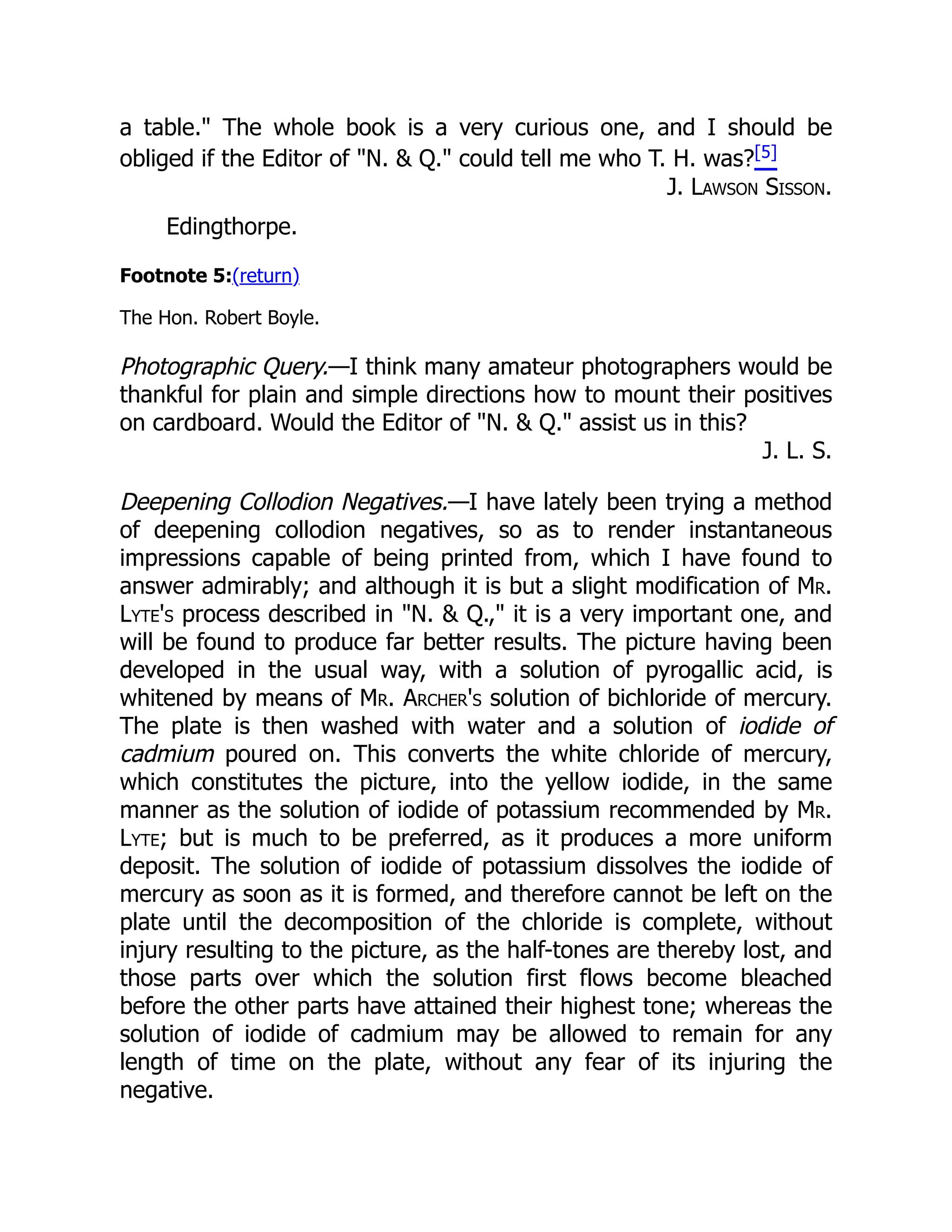 a table." The whole book is a very curious one, and I should be
obliged if the Editor of "N. & Q." could tell me who T. H. was?[5]
J. Lawson Sisson.
Edingthorpe.
Footnote 5:(return)
The Hon. Robert Boyle.
Photographic Query.—I think many amateur photographers would be
thankful for plain and simple directions how to mount their positives
on cardboard. Would the Editor of "N. & Q." assist us in this?
J. L. S.
Deepening Collodion Negatives.—I have lately been trying a method
of deepening collodion negatives, so as to render instantaneous
impressions capable of being printed from, which I have found to
answer admirably; and although it is but a slight modification of Mr.
Lyte's process described in "N. & Q.," it is a very important one, and
will be found to produce far better results. The picture having been
developed in the usual way, with a solution of pyrogallic acid, is
whitened by means of Mr. Archer's solution of bichloride of mercury.
The plate is then washed with water and a solution of iodide of
cadmium poured on. This converts the white chloride of mercury,
which constitutes the picture, into the yellow iodide, in the same
manner as the solution of iodide of potassium recommended by Mr.
Lyte; but is much to be preferred, as it produces a more uniform
deposit. The solution of iodide of potassium dissolves the iodide of
mercury as soon as it is formed, and therefore cannot be left on the
plate until the decomposition of the chloride is complete, without
injury resulting to the picture, as the half-tones are thereby lost, and
those parts over which the solution first flows become bleached
before the other parts have attained their highest tone; whereas the
solution of iodide of cadmium may be allowed to remain for any
length of time on the plate, without any fear of its injuring the
negative.
 