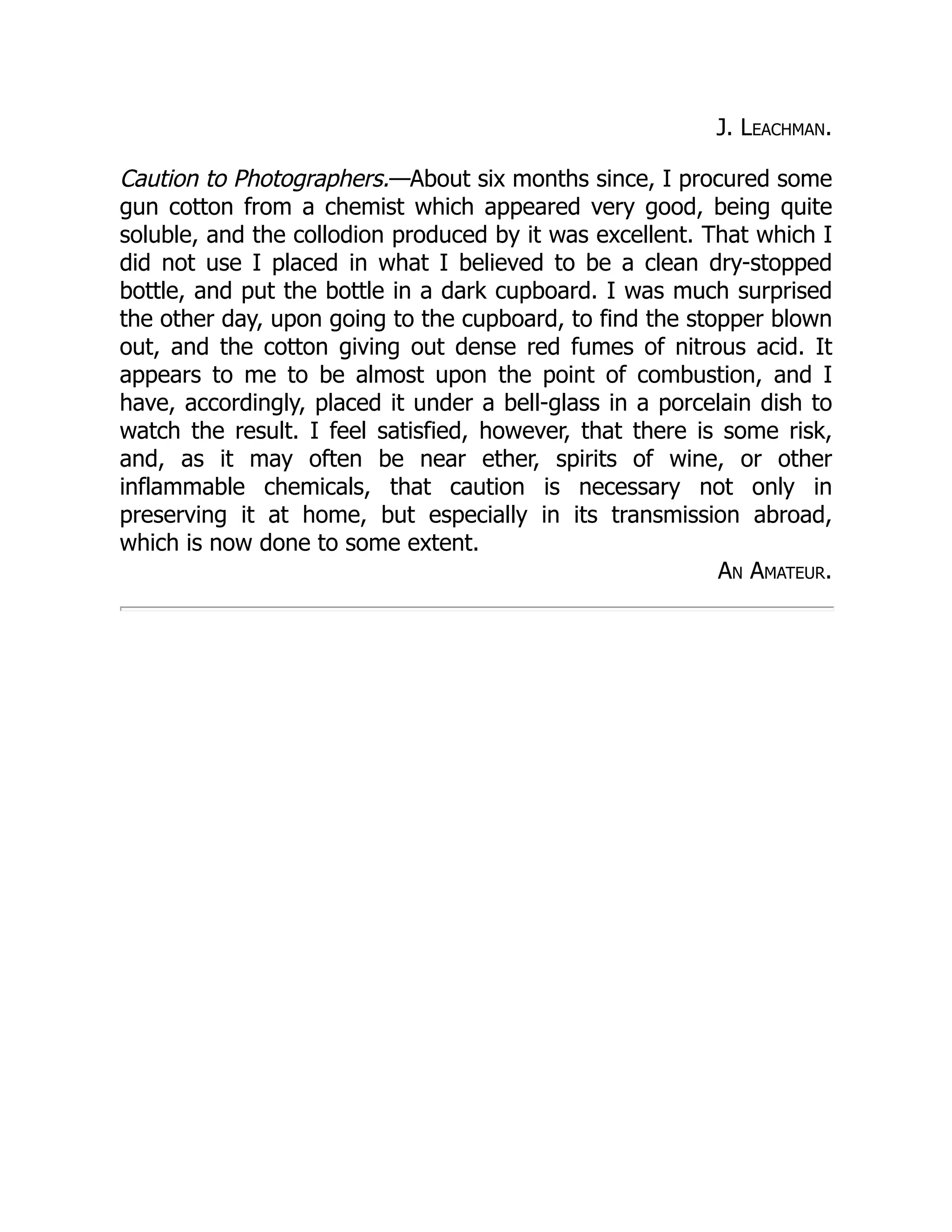 J. Leachman.
Caution to Photographers.—About six months since, I procured some
gun cotton from a chemist which appeared very good, being quite
soluble, and the collodion produced by it was excellent. That which I
did not use I placed in what I believed to be a clean dry-stopped
bottle, and put the bottle in a dark cupboard. I was much surprised
the other day, upon going to the cupboard, to find the stopper blown
out, and the cotton giving out dense red fumes of nitrous acid. It
appears to me to be almost upon the point of combustion, and I
have, accordingly, placed it under a bell-glass in a porcelain dish to
watch the result. I feel satisfied, however, that there is some risk,
and, as it may often be near ether, spirits of wine, or other
inflammable chemicals, that caution is necessary not only in
preserving it at home, but especially in its transmission abroad,
which is now done to some extent.
An Amateur.
 