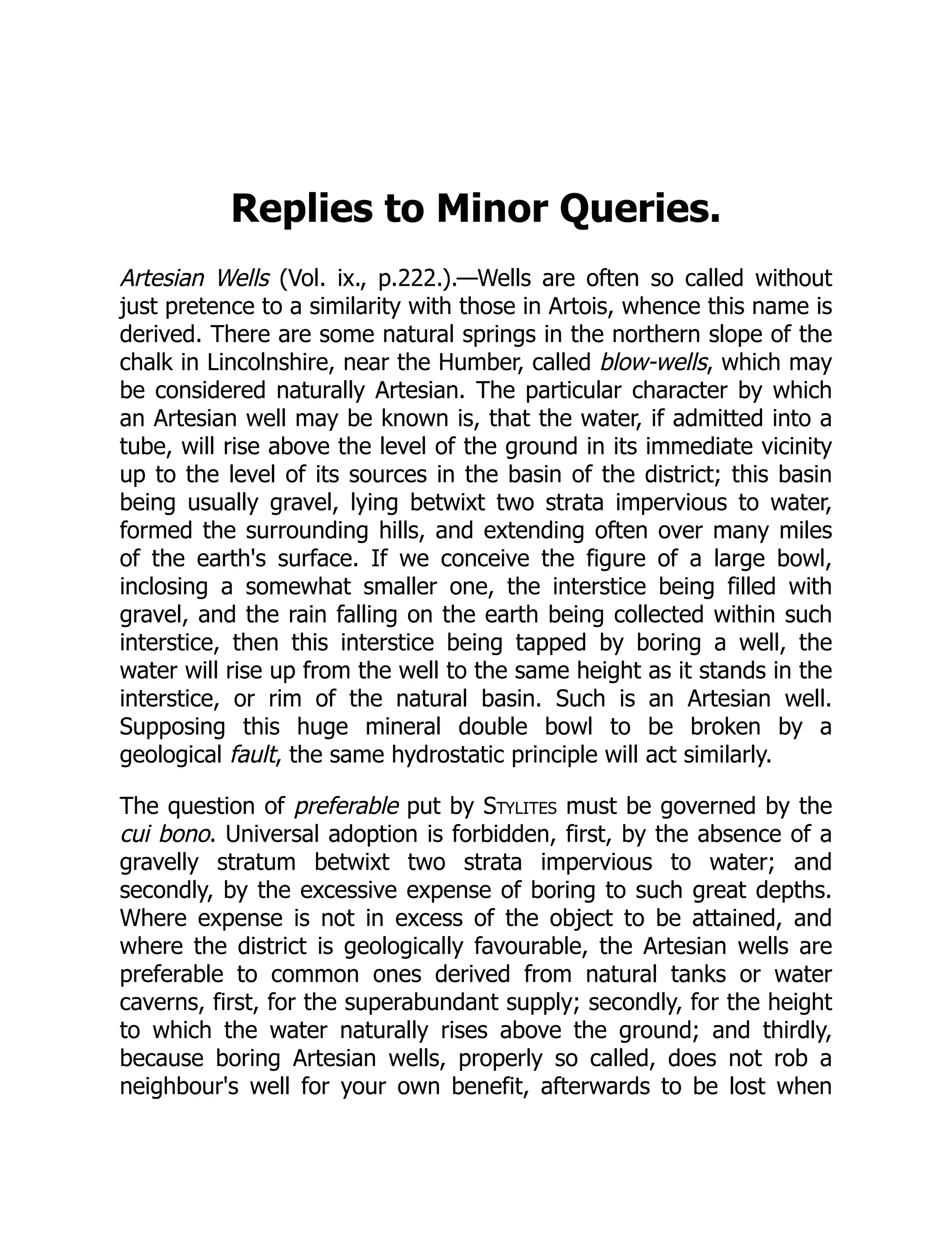 Replies to Minor Queries.
Artesian Wells (Vol. ix., p.222.).—Wells are often so called without
just pretence to a similarity with those in Artois, whence this name is
derived. There are some natural springs in the northern slope of the
chalk in Lincolnshire, near the Humber, called blow-wells, which may
be considered naturally Artesian. The particular character by which
an Artesian well may be known is, that the water, if admitted into a
tube, will rise above the level of the ground in its immediate vicinity
up to the level of its sources in the basin of the district; this basin
being usually gravel, lying betwixt two strata impervious to water,
formed the surrounding hills, and extending often over many miles
of the earth's surface. If we conceive the figure of a large bowl,
inclosing a somewhat smaller one, the interstice being filled with
gravel, and the rain falling on the earth being collected within such
interstice, then this interstice being tapped by boring a well, the
water will rise up from the well to the same height as it stands in the
interstice, or rim of the natural basin. Such is an Artesian well.
Supposing this huge mineral double bowl to be broken by a
geological fault, the same hydrostatic principle will act similarly.
The question of preferable put by Stylites must be governed by the
cui bono. Universal adoption is forbidden, first, by the absence of a
gravelly stratum betwixt two strata impervious to water; and
secondly, by the excessive expense of boring to such great depths.
Where expense is not in excess of the object to be attained, and
where the district is geologically favourable, the Artesian wells are
preferable to common ones derived from natural tanks or water
caverns, first, for the superabundant supply; secondly, for the height
to which the water naturally rises above the ground; and thirdly,
because boring Artesian wells, properly so called, does not rob a
neighbour's well for your own benefit, afterwards to be lost when
 