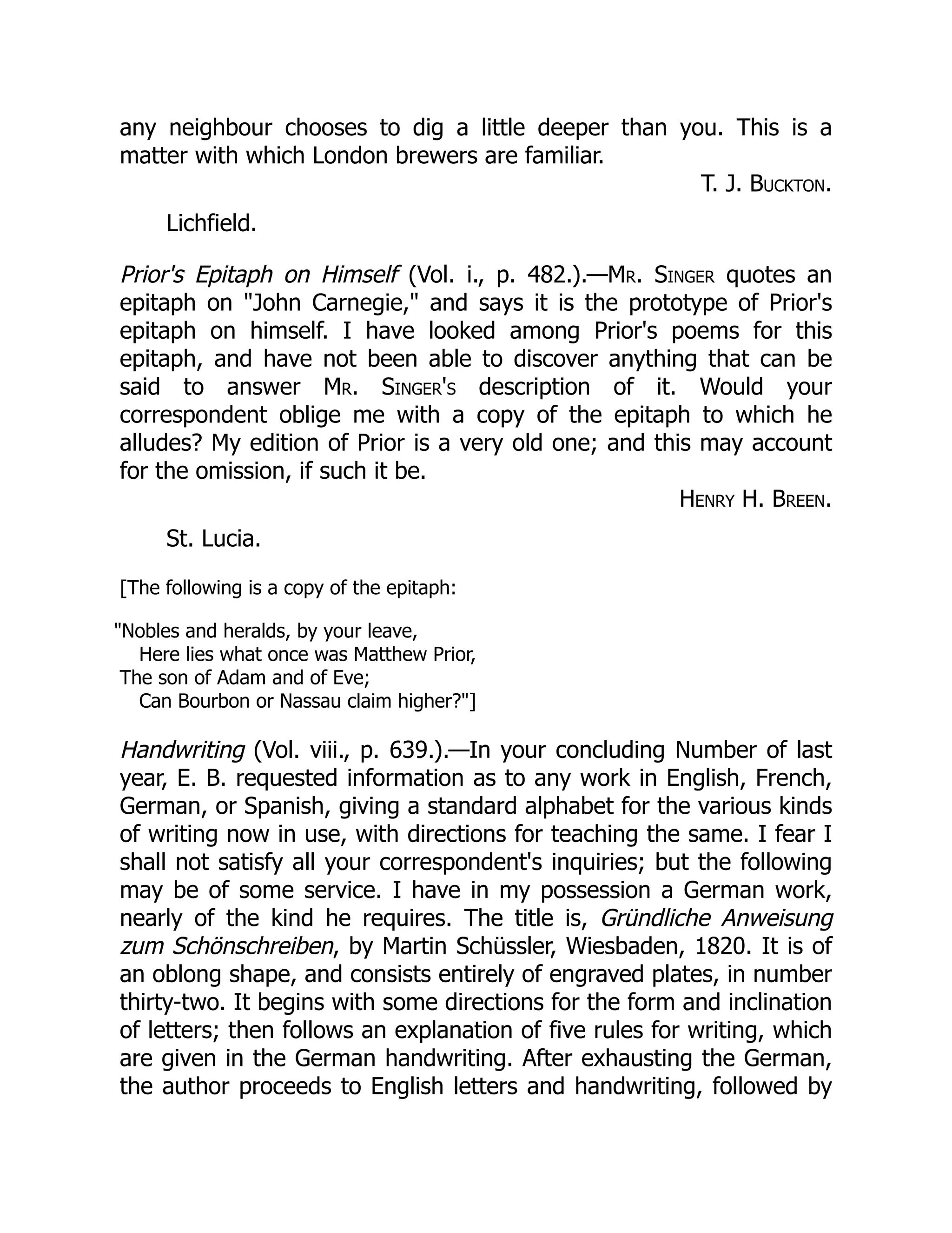 any neighbour chooses to dig a little deeper than you. This is a
matter with which London brewers are familiar.
T. J. Buckton.
Lichfield.
Prior's Epitaph on Himself (Vol. i., p. 482.).—Mr. Singer quotes an
epitaph on "John Carnegie," and says it is the prototype of Prior's
epitaph on himself. I have looked among Prior's poems for this
epitaph, and have not been able to discover anything that can be
said to answer Mr. Singer's description of it. Would your
correspondent oblige me with a copy of the epitaph to which he
alludes? My edition of Prior is a very old one; and this may account
for the omission, if such it be.
Henry H. Breen.
St. Lucia.
[The following is a copy of the epitaph:
"Nobles and heralds, by your leave,
Here lies what once was Matthew Prior,
The son of Adam and of Eve;
Can Bourbon or Nassau claim higher?"]
Handwriting (Vol. viii., p. 639.).—In your concluding Number of last
year, E. B. requested information as to any work in English, French,
German, or Spanish, giving a standard alphabet for the various kinds
of writing now in use, with directions for teaching the same. I fear I
shall not satisfy all your correspondent's inquiries; but the following
may be of some service. I have in my possession a German work,
nearly of the kind he requires. The title is, Gründliche Anweisung
zum Schönschreiben, by Martin Schüssler, Wiesbaden, 1820. It is of
an oblong shape, and consists entirely of engraved plates, in number
thirty-two. It begins with some directions for the form and inclination
of letters; then follows an explanation of five rules for writing, which
are given in the German handwriting. After exhausting the German,
the author proceeds to English letters and handwriting, followed by
 