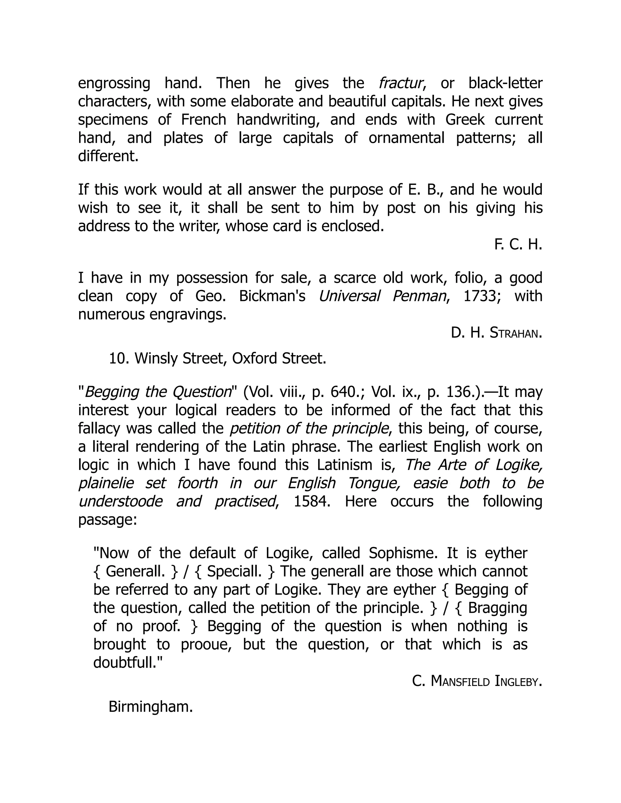 engrossing hand. Then he gives the fractur, or black-letter
characters, with some elaborate and beautiful capitals. He next gives
specimens of French handwriting, and ends with Greek current
hand, and plates of large capitals of ornamental patterns; all
different.
If this work would at all answer the purpose of E. B., and he would
wish to see it, it shall be sent to him by post on his giving his
address to the writer, whose card is enclosed.
F. C. H.
I have in my possession for sale, a scarce old work, folio, a good
clean copy of Geo. Bickman's Universal Penman, 1733; with
numerous engravings.
D. H. Strahan.
10. Winsly Street, Oxford Street.
"Begging the Question" (Vol. viii., p. 640.; Vol. ix., p. 136.).—It may
interest your logical readers to be informed of the fact that this
fallacy was called the petition of the principle, this being, of course,
a literal rendering of the Latin phrase. The earliest English work on
logic in which I have found this Latinism is, The Arte of Logike,
plainelie set foorth in our English Tongue, easie both to be
understoode and practised, 1584. Here occurs the following
passage:
"Now of the default of Logike, called Sophisme. It is eyther
{ Generall. } / { Speciall. } The generall are those which cannot
be referred to any part of Logike. They are eyther { Begging of
the question, called the petition of the principle. } / { Bragging
of no proof. } Begging of the question is when nothing is
brought to prooue, but the question, or that which is as
doubtfull."
C. Mansfield Ingleby.
Birmingham.
 
