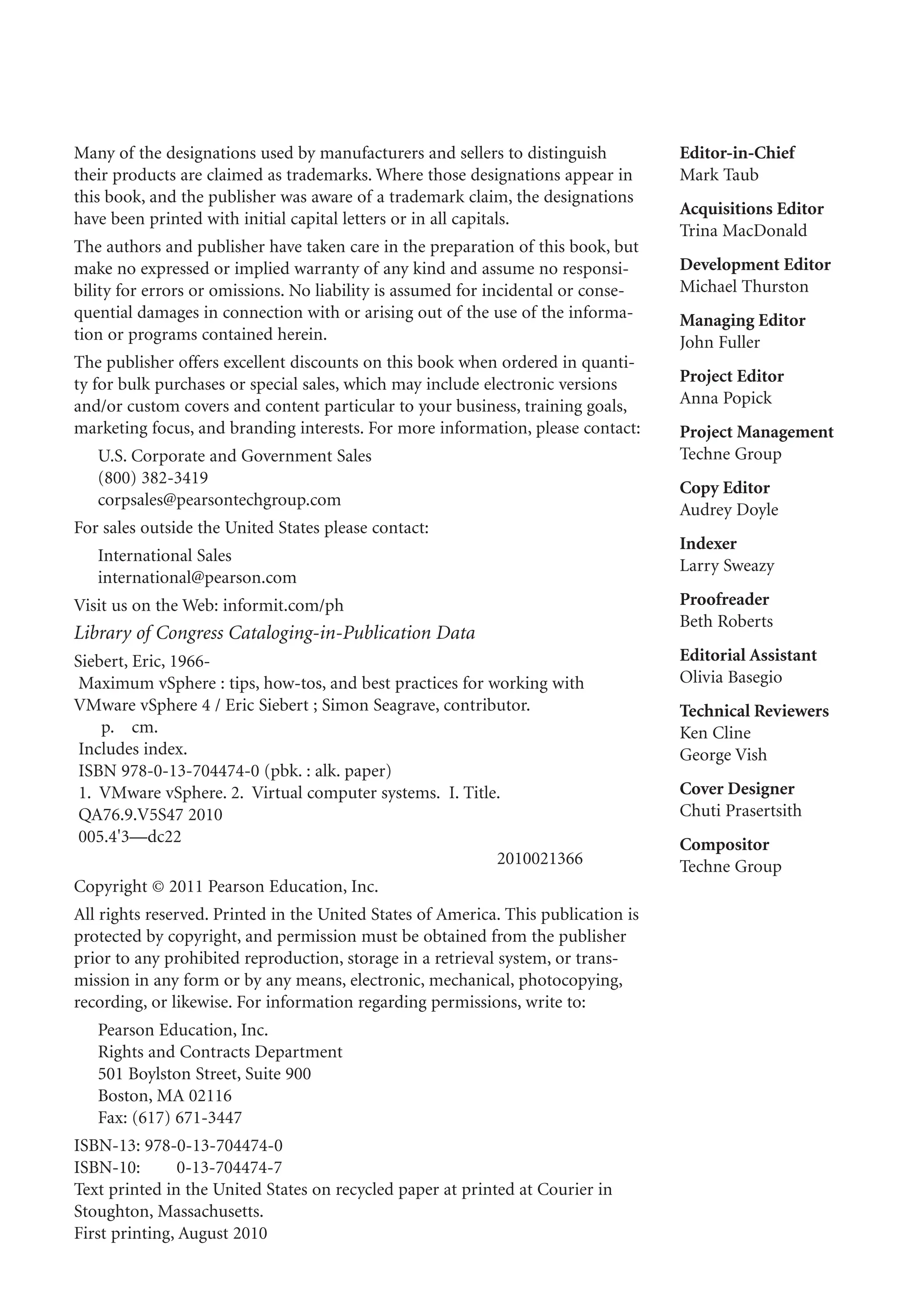 Many of the designations used by manufacturers and sellers to distinguish
their products are claimed as trademarks. Where those designations appear in
this book, and the publisher was aware of a trademark claim, the designations
have been printed with initial capital letters or in all capitals.
The authors and publisher have taken care in the preparation of this book, but
make no expressed or implied warranty of any kind and assume no responsi-
bility for errors or omissions. No liability is assumed for incidental or conse-
quential damages in connection with or arising out of the use of the informa-
tion or programs contained herein.
The publisher offers excellent discounts on this book when ordered in quanti-
ty for bulk purchases or special sales, which may include electronic versions
and/or custom covers and content particular to your business, training goals,
marketing focus, and branding interests. For more information, please contact:
U.S. Corporate and Government Sales
(800) 382-3419
corpsales@pearsontechgroup.com
For sales outside the United States please contact:
International Sales
international@pearson.com
Visit us on the Web: informit.com/ph
Library of Congress Cataloging-in-Publication Data
Siebert, Eric, 1966-
Maximum vSphere : tips, how-tos, and best practices for working with
VMware vSphere 4 / Eric Siebert ; Simon Seagrave, contributor.
p. cm.
Includes index.
ISBN 978-0-13-704474-0 (pbk. : alk. paper)
1. VMware vSphere. 2. Virtual computer systems. I. Title.
QA76.9.V5S47 2010
005.4'3—dc22
2010021366
Copyright © 2011 Pearson Education, Inc.
All rights reserved. Printed in the United States of America. This publication is
protected by copyright, and permission must be obtained from the publisher
prior to any prohibited reproduction, storage in a retrieval system, or trans-
mission in any form or by any means, electronic, mechanical, photocopying,
recording, or likewise. For information regarding permissions, write to:
Pearson Education, Inc.
Rights and Contracts Department
501 Boylston Street, Suite 900
Boston, MA 02116
Fax: (617) 671-3447
ISBN-13: 978-0-13-704474-0
ISBN-10: 0-13-704474-7
Text printed in the United States on recycled paper at printed at Courier in
Stoughton, Massachusetts.
First printing, August 2010
Editor-in-Chief
Mark Taub
Acquisitions Editor
Trina MacDonald
Development Editor
Michael Thurston
Managing Editor
John Fuller
Project Editor
Anna Popick
Project Management
Techne Group
Copy Editor
Audrey Doyle
Indexer
Larry Sweazy
Proofreader
Beth Roberts
Editorial Assistant
Olivia Basegio
Technical Reviewers
Ken Cline
George Vish
Cover Designer
Chuti Prasertsith
Compositor
Techne Group
 