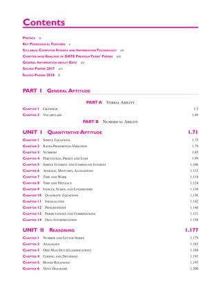 Preface ix
Key Pedagogical Features x
Syllabus: Computer Science and Information Technology xii
Chapter-wise Analysis of GATE PreviousYears’ Papers xiii
General Information about Gate xiv
Solved Papers 2017 xvi
PART I General Aptitude
PART A  Verbal Ability
Chapter 1 Grammar 1.5
Chapter 2 Vocabulary 1.49
PART B  Numerical Ability
UNIT I  Quantitative Aptitude 1.71
Chapter 1 Simple Equations 1.73
Chapter 2 Ratio-Proportion-Variation 1.79
Chapter 3 Numbers 1.85
Chapter 4 Percentage, Profit and Loss 1.99
Chapter 5 Simple Interest and Compound Interest 1.106
Chapter 6 Average, Mixtures, Alligations 1.112
Chapter 7 Time and Work 1.118
Chapter 8 Time and Distance 1.124
Chapter 9 Indices, Surds, and Logarithms 1.130
Chapter 10 Quadratic Equations 1.136
Chapter 11 Inequalities 1.142
Chapter 12 Progressions 1.146
Chapter 13 Permutations and Combinations 1.151
Chapter 14 Data Interpretation 1.158
UNIT II Reasoning 1.177
Chapter 1 Number and Letter Series 1.179
Chapter 2 Analogies 1.185
Chapter 3 Odd Man Out (Classification) 1.188
Chapter 4 Coding and Decoding 1.191
Chapter 5 Blood Relations 1.195
Chapter 6 Venn Diagrams 1.200
Contents
solved PaPers 2018 l i
 