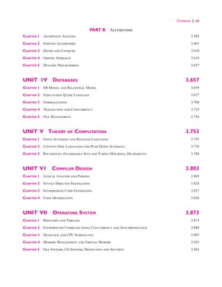 Contents | vii
PART B  Algorithms
Chapter 1 Asymptotic Analysis 3.585
Chapter 2 Sorting Algorithms 3.601
Chapter 3 Divide and Conquer 3.610
Chapter 4 Greedy Approach 3.618
Chapter 5 Dynamic Programming 3.637
UNIT 1V Databases 3.657
Chapter 1 ER Model and Relational Model 3.659
Chapter 2 Structured Query Language 3.677
Chapter 3 Normalization 3.704
Chapter 4 Transaction and Concurrency 3.719
Chapter 5 File Management 3.736
UNIT V  Theory of Computation 3.753
Chapter 1 Finite Automata and Regular Languages 3.755
Chapter 2 Context Free Languages and Push Down Automata 3.776
Chapter 3 
Recursively Enumerable Sets and Turing Machines, Decidability 3.788
UNIT V1 Compiler Design 3.803
Chapter 1 Lexical Analysis and Parsing 3.805
Chapter 2 Syntax Directed Translation 3.828
Chapter 3 Intermediate Code Generation 3.837
Chapter 4 Code Optimization 3.856
UNIT VII Operating System 3.873
Chapter 1 Processes and Threads  3.875
Chapter 2 
Interprocess Communication, Concurrency and Synchronization  3.889
Chapter 3 Deadlock and CPU Scheduling 3.907
Chapter 4 Memory Management and Virtual Memory 3.925
Chapter 5 File Systems, I/O Systems, Protection and Security 3.945
 