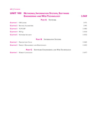 viii | Contents
UNIT VIII Networks, Information Systems, Software
Engineering and Web Technology 3.969
Part A  Network
Chapter 1 OSI Layers 3.971
Chapter 2 Routing Algorithms 3.991
Chapter 3 TCP/UDP 3.1003
Chapter 4 IP(V4) 3.1018
Chapter 5 Network Security 3.1032
Part B  Information Systems
Chapter 1 Process Life Cycle 3.1045
Chapter 2 Project Management and Maintenance 3.1055
Part C  Software Engineering and Web Technology
Chapter 1 Markup Languages 3.1077
 