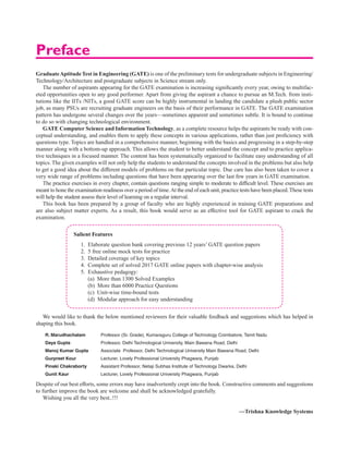 GraduateAptitudeTest in Engineering (GATE) is one of the preliminary tests for undergraduate subjects in Engineering/
Technology/Architecture and postgraduate subjects in Science stream only.
The number of aspirants appearing for the GATE examination is increasing significantly every year, owing to multifac-
eted opportunities open to any good performer. Apart from giving the aspirant a chance to pursue an M.Tech. from insti-
tutions like the IITs /NITs, a good GATE score can be highly instrumental in landing the candidate a plush public sector
job, as many PSUs are recruiting graduate engineers on the basis of their performance in GATE. The GATE examination
pattern has undergone several changes over the years—sometimes apparent and sometimes subtle. It is bound to continue
to do so with changing technological environment.
GATE Computer Science and InformationTechnology, as a complete resource helps the aspirants be ready with con-
ceptual understanding, and enables them to apply these concepts in various applications, rather than just proficiency with
questions type. Topics are handled in a comprehensive manner, beginning with the basics and progressing in a step-by-step
manner along with a bottom-up approach. This allows the student to better understand the concept and to practice applica-
tive techniques in a focused manner. The content has been systematically organized to facilitate easy understanding of all
topics. The given examples will not only help the students to understand the concepts involved in the problems but also help
to get a good idea about the different models of problems on that particular topic. Due care has also been taken to cover a
very wide range of problems including questions that have been appearing over the last few years in GATE examination.
The practice exercises in every chapter, contain questions ranging simple to moderate to difficult level. These exercises are
meant to hone the examination readiness over a period of time.At the end of each unit, practice tests have been placed.These tests
will help the student assess their level of learning on a regular interval.
This book has been prepared by a group of faculty who are highly experienced in training GATE preparations and
are also subject matter experts. As a result, this book would serve as an effective tool for GATE aspirant to crack the
examination.
Salient Features
1. Elaborate question bank covering previous 12 years’ GATE question papers
2. 5 free online mock tests for practice
3. Detailed coverage of key topics
4. Complete set of solved 2017 GATE online papers with chapter-wise analysis
5. Exhaustive pedagogy:
		 (a) More than 1300 Solved Examples
		 (b) More than 6000 Practice Questions
		 (c) Unit-wise time-bound tests
		 (d) Modular approach for easy understanding
We would like to thank the below mentioned reviewers for their valuable feedback and suggestions which has helped in
shaping this book.
R. Marudhachalam Professor (Sr. Grade), Kumaraguru College of Technology Coimbatore, Tamil Nadu
Daya Gupta Professor, Delhi Technological University, Main Bawana Road, Delhi
Manoj Kumar Gupta Associate Professor, Delhi Technological University Main Bawana Road, Delhi
Gurpreet Kour Lecturer, Lovely Professional University Phagwara, Punjab
Pinaki Chakraborty Assistant Professor, Netaji Subhas Institute of Technology Dwarka, Delhi
Gunit Kaur Lecturer, Lovely Professional University Phagwara, Punjab
Despite of our best efforts, some errors may have inadvertently crept into the book. Constructive comments and suggestions
to further improve the book are welcome and shall be acknowledged gratefully.
Wishing you all the very best..!!!
—Trishna Knowledge Systems
Preface
 