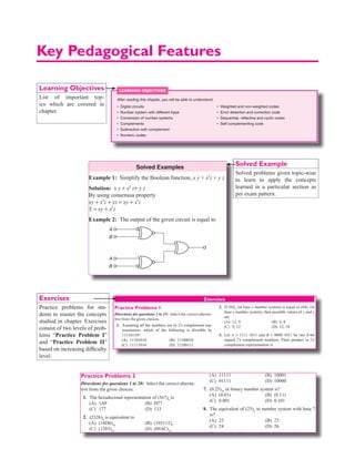 Key Pedagogical Features
Learning Objectives
List of important top-
ics which are covered in
chapter.
Chapter 2 Boolean Algebra and Minimization of Functions | 29
Solution: f = {A ⊕ B ⊕ B ⊕ C } ⊕ {A ⊕ C ⊕ B ⊕ A}
= {A ⊕ 0 ⊕ C} ⊕ {0 ⊕ C ⊕ B}
= A ⊕ C ⊕ C ⊕ B = A ⊕ 0 ⊕ B = A ⊕ B
Solved Examples
Example 1: Simplify the Boolean function, x y + x′z + y z
Solution: x y + x′ z+ y z
By using consensus property
xy + x′z + yz = xy + x′z
Y = xy + x′z
Example 2: The output of the given circuit is equal to
A
B
A
B
Solution: A B AB AB
 = +
A
1
2
3
X OR gate
B
A
y
B
A B AB AB
 = +
So the output of above circuit is ‘0’. As two inputs are same
at third gate.
Output of XOR gate with two equal inputs is zero.
 y = 0
Example 3: The circuit shown in the figure is functionally
equivalent to
A
B
A
B
Solution:
A
B
A
A · B
(A + B)
y = A ⊕ B
Y A B AB A B A B A B A B
= ⋅ ⋅ = + + ⋅ = +
( ) ( ) ( ) ( )

= + + + = ⋅ + ⋅
= ⋅ + ⋅ = ⊕
( ) ( )
A B A B A B A B
A B A B A B
Example 4: Simplify the Boolean function A AB A
⊕ ⊕
Solution: A AB A
⊕ ⊕
Associativity
= ⊕ =
= +
1 AB A B
A B ( )
 De Morgan s
’
Example 5:
00
CD
00
01
01
11
11
10
10
0
1
1
1
0
0
0
1
×
AB
×
1
1
1
×
× ×
The minimized expression for the given K–map is
Solution:
00
CD
00
01
01
11
11
10
10
0
1
1
1
0
0
0
1
×
AB
×
1
1
1
×
× ×
= +
A BC
Example 6: In the figure shown, y2
, y1
, y0
will be 1s
complement of x2
x1
x0
if z = ?
x0
y0
y1
y2
z = ?
x1
x2
Solution: We are using X-OR gate
∴ XOR out-put is complement of input only when other
input is high.
∴ Z = 1
Example 7: The output y of the circuit shown is the figure is
A
B
Solved Example
Solved problems given topic-wise
to learn to apply the concepts
learned in a particular section as
per exam pattern.
Exercises
3.536 | Digital Logic
BCD addition
• BCD addition is performed by individually adding the
corresponding digits of the decimal number expressed in
4-bit binary groups starting from the LSB.
• If there is no carry and the sum term is not an illegal code,
no correction is needed.
• If there is a carry out of one group to the next group or if
the sum term is an illegal code, the (6)10
is added to the
sum term of that group, and the resulting carry is added
to the next group.
Example 43: 44 + 12
0100 0100 (44 in BCD)
0001 0010 (12 in BCD)
0101 0110 (56 in BCD)
Example 44: 76.9+ 56.6
0111 0110 . 1001
0101 0110 . 0110
1100 1100 . 1111
0110 0110 . 0110
0010 0010 . 0101
+1 +1 +1
0001 0011 0011 . 0101
1 3 3 . 5
BCD subtraction BCD subtraction is performed by sub-
tracting the digits of each 4-bit group of the subtrahend
from the corresponding 4-bit group of the minuend in
binary starting from the LSB.
Example 45: 42 0100 0010 42
12
30
0001 0010
0011 0000
( )
in BCD
(12 IN BCD)
− −
Example 46:
247 7
156 9
90 8
0010
0001
0000
0100
0101
0111
0111
0110
0000
011
.
.
.
.
.
.
−
⋅
1
1
1001
1110
01001 0110
1001 000 1000
− −
⋅
Excess-3 (XS-3) code
Excess-3 code is a non-weighted BCD code, where each
digit binary code word is the corresponding 8421 code word
plus 0011.
Find the XS-3 code of
Example 47: (3)10
→ (0011)BCD
= (0110)xS3
Example 48: (16)10
→ (0001 0110)BCD
→ (0100 1001)xS3
Gray code
Each gray code number differs from the preceding number
by a single bit.
Decimal Gray Code
0 0000
1 0001
2 0011
3 0010
4 0110
5 0111
Binary to gray conversion
Step I: Shift the binary number one position to the right,
LSB of the shifted number is discarded.
Step II: Exclusive or the bits of the binary number with
those of the binary number shifted.
Example 49: Convert (1001)2
to gray code
Binary → 1010
Shifted Binary → 101 ⊕
Gray → 1111
Gray to binary conversion
(a) Take the MSB of the binary number is same as MSB of
gray code number.
(b) X-OR the MSB of the binary to the next significant bit
of the gray code.
(c) X-OR the 2nd bit of binary to the 3rd bit of Gray code
to get 3rd bit binary and so on.
(d) Continue this till all the gray bits are exhausted.
Example 50: Convert, gray code 1010 to binary
Gray
1010
1100
= (1100)2
(all are illegal
codes)
(propagate carry)
(No borrow, so this is
the correct difference)
(Borrow
are
present,
subtract
0110)
Corrected
difference
(90.8)
1 0 1 0
1 1 0 0
⇓ ⊕ ⊕ ⊕
  
|| || ||
Exercises
Practice Problems 1
Directions for questions 1 to 15: Select the correct alterna-
tive from the given choices.
1. Assuming all the numbers are in 2’s complement rep-
resentation, which of the following is divisible by
11110110?
(A) 11101010 (B) 11100010
(C) 11111010 (D) 11100111
2. If (84)x
(in base x number system) is equal to (64)y
(in
base y number system), then possible values of x and y
are
(A) 12, 9 (B) 6, 8
(C) 9, 12 (D) 12, 18
3. Let A = 1111 1011 and B = 0000 1011 be two 8-bit
signed 2’s complement numbers. Their product in 2’s
complement representation is
Chapter 01.indd 536 8/12/2015 12:15:36 PM
Practice problems for stu-
dents to master the concepts
studied in chapter. Exercises
consist of two levels of prob-
lems “Practice Problem I”
and “Practice Problem II”
based on increasing difficulty
level.
Chapter 1 Number Systems | 13
(A) 11001001 (B) 10011100
(C) 11010101 (D) 10101101
4. Let r denotes number system’s radix. The only value(s)
of r that satisfy the equation ( ) ( )
1331 11
3
r r
= is/are
(A) 10 (B) 11
(C) 10 and 11 (D) any r  3
5. X is 16-bit signed number. The 2’s complement repre-
sentation of X is (F76A)16
. The 2’s complement repre-
sentation of 8 × X is
(A) (1460)16
(B) (D643)16
(C) (4460)16
(D) (BB50)16
6. The HEX number (CD.EF)16
in octal number system is
(A) (315.736)8
(B) (513.637)8
(C) (135.673)8
(D) (531.367)8
7. 8-bit 2’s complement representation a decimal number
is 10000000. The number in decimal is
(A) +256 (B) 0
(C) -128 (D) -256
8. The range of signed decimal numbers that can be rep-
resented by 7-bit 1’s complement representation is
(A) -64 to + 63 (B) -63 to + 63
(C) -127 to + 128 (D) -128 to +127
9. Decimal 54 in hexadecimal and BCD number system is
respectively
(A) 63, 10000111 (B) 36,01010100
(C) 66, 01010100 (D) 36, 00110110
10. A new binary-coded hextary (BCH) number system
is proposed in which every digit of a base -6 number
system is represented by its corresponding 3-bit binary
code. For example, the base -6 number 35 will be rep-
resented by its BCH code 011101.
In this numbering system, the BCH code
001001101011 corresponds to the following number
in base -6 system.
(A) 4651 (B) 4562
(C) 1153 (D) 1353
11. The signed 2’s complement representation of (-589)10
in Hexadecimal number system is
(A) (F24D)16
(B) (FDB3)16
(C) (F42D)16
(D) (F3BD)16
12. The base of the number system for which the following
operation is to be correct
66
5
13
=
(A) 6 (B) 7
(C) 8 (D) 9
13. The solution to the quadratic equation x2
- 11x + 13 = 0
(in number system with radix r) are x = 2 and x = 4.
Then base of the number system is (r) =
(A) 7 (B) 6
(C) 5 (D) 4
14. The 16’s complement of BADA is
(A) 4525 (B) 4526
(C) ADAB (D) 2141
15. (11A1B)8
= (12CD)16
, in the above expression A and B
represent positive digits in octal number system and C
and D have their original meaning in Hexadecimal, the
values of A and B are?
(A) 2, 5 (B) 2, 3
(C) 3, 2 (D) 3, 5
Practice Problems 2
Directions for questions 1 to 20: Select the correct alterna-
tive from the given choices.
1. The hexadecimal representation of (567)8
is
(A) 1AF (B) D77
(C) 177 (D) 133
2. (2326)8
is equivalent to
(A) (14D6)16
(B) (103112)4
(C) (1283)10
(D) (09AC)16
3. (0.46)8
equivalent in decimal is?
(A) 0.59375 (B) 0.3534
(C) 0.57395 (D) 0.3435
4. The 15’s complement of (CAFA)16
is
(A) (2051)16
(B) (2050)16
(C) (3506)16
(D) (3505)16
(A) 11111 (B) 10001
(C) 01111 (D) 10000
7. (0.25)10
in binary number system is?
(A) (0.01) (B) (0.11)
(C) 0.001 (D) 0.101
8. The equivalent of (25)6
in number system with base 7
is?
(A) 22 (B) 23
(C) 24 (D) 26
9. The operation 35 + 26 = 63 is true in number system
with radix
(A) 7 (B) 8
(C) 9 (D) 11
10. The hexadecimal equivalent of largest binary number
with 14-bits is?
(A) 2FFF (B) 3FFFF
Chapter 1
Number Systems
DIGITAL CIRCUITS
Computers work with binary numbers, which use only the digits
‘0’ and ‘1’. Since all the digital components are based on binary
operations, it is convenient to use binary numbers when analyzing
or designing digital circuits.
Number Systems with Different Base
Decimal number system
Decimal numbers are usual numbers which we use in our day-to-
day life. The base of the decimal number system is 10. There are
ten numbers 0 to 9.
The value of the nth digit of the number from the right side
= nth digit × (base)n–1
Example 1: (99)10
→ 9 × 101
+ 9 × 100
= 90 + 9 = 99
Example 2: (332)10
→ 3 × 102
+ 3 × 101
+ 2 × 100
= 300 + 30 + 2
Example 3: (1024)10
→ 1 × 103
+ 0 × 102
+ 2 × 101
+ × 100
= 1000 + 0 + 20 + 4 = 1024
Binary number system
In binary number system, there are only two digits ‘0’ and ‘1’.
Since there are only two numbers, its base is 2.
Example 4: (1101)2
= 1 × 23
+ 1 × 22
+ 0 × 21
+ 1 × 20
= 8 + 4 + 1 = (13)10
Octal number system
Octal number system has eight numbers 0 to 7. The base of the
number system is 8. The number (8)10
is represented by (10)8
.
Example 5: (658)8
= 6 × 82
+ 5 × 81
+ 8 × 80
= 384 + 40 + 8 = (432)10
Hexadecimal number system
In hexadecimal number system, there are 16 numbers 0 to 9, and
digits from 10 to 15 are represented by A to F, respectively. The
base of hexadecimal number system is 16.
Example 6: (1A5C)16
= 1 × 163
+ A × 162
+ 5 × 161
+ C × 160
= 1 × 4096 + 10 × 256 + 5 × 16 + 12 × 1
= 4096 + 2560 + 80 + 12 = (6748)10
.
Table 1 Different number systems
Decimal Binary Octal Hexadecimal
0 000 0 0
1 001 1 1
2 010 2 2
3 011 3 3
4 100 4 4
5 101 5 5
6 110 6 6
7 111 7 7
8 1000 10 8
9 1001 11 9
10 1010 12 A
11 1011 13 B
12 1100 14 C
13 1101 15 D
14 1110 16 E
15 1111 17 F
(Continued )
After reading this chapter, you will be able to understand:
• Digital circuits
• Number system with different base
• Conversion of number systems
• Complements
• Subtraction with complement
• Numeric codes
• Weighted and non-weighted codes
• Error detection and correction code
• Sequential, reﬂective and cyclic codes
• Self complementing code
LEARNING OBJECTIVES
Chapter 01.indd 529 8/17/2015 8:25:39 PM
 