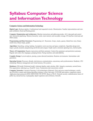 Computer Science and Information Technology
Digital Logic: Boolean algebra. Combinational and sequential circuits. Minimization. Number representations and com-
puter arithmetic (fixed and floating point).
Computer Organization and Architecture: Machine instructions and addressing modes. ALU, data-path and control
unit. Instruction pipelining. Memory hierarchy: cache, main memory and secondary storage; I/O interface (interrupt and
DMA mode).
Programming and Data Structures: Programming in C. Recursion. Arrays, stacks, queues, linked lists, trees, binary
search trees, binary heaps, graphs.
Algorithms: Searching, sorting, hashing. Asymptotic worst case time and space complexity. Algorithm design tech-
niques: greedy, dynamic programming and divide-and-conquer. Graph search, minimum spanning trees, shortest paths.
Theory of Computation: Regular expressions and finite automata. Context-free grammars and push-down automata.
Regular and contex-free languages, pumping lemma. Turing machines and undecidability.
Compiler Design: Lexical analysis, parsing, syntax-directed translation. Runtime environments. Intermediate code
generation.
Operating System: Processes, threads, inter1process communication, concurrency and synchronization. Deadlock. CPU
scheduling. Memory management and virtual memory. File systems.
Databases: ER1model. Relational model: relational algebra, tuple calculus, SQL. Integrity constraints, normal forms.
File organization, indexing (e.g., B and B+ trees). Transactions and concurrency control.
Computer Networks: Concept of layering. LAN technologies (Ethernet). Flow and error control techniques, switch-
ing. IPv4/IPv6, routers and routing algorithms (distance vector, link state). TCP/UDP and sockets, congestion control.
Application layer protocols (DNS, SMTP, POP, FTP, HTTP). Basics of Wi-Fi. Network security: authentication, basics of
public key and private key cryptography, digital signatures and certificates, firewalls.
Syllabus: Computer Science
and InformationTechnology
 