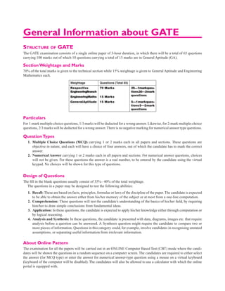 General Information about GATE
Structure of GATE
The GATE examination consists of a single online paper of 3-hour duration, in which there will be a total of 65 questions
carrying 100 marks out of which 10 questions carrying a total of 15 marks are in General Aptitude (GA).
Section Weightage and Marks
70% of the total marks is given to the technical section while 15% weightage is given to General Aptitude and Engineering
Mathematics each.
Weightage Questions (Total 65)
Respective
EngineeringBranch
70 Marks 25—1markques-
tions30—2mark
questions
EngineeringMaths 15 Marks
GeneralAptitude 15 Marks 5—1markques-
tions5—2mark
questions
Particulars
For 1-mark multiple-choice questions, 1/3 marks will be deducted for a wrong answer. Likewise, for 2-mark ­multiple-choice
questions, 2/3 marks will be deducted for a wrong answer.There is no negative marking for numerical answer type questions.
QuestionTypes
1. Multiple Choice Questions (MCQ) carrying 1 or 2 marks each in all papers and sections. These questions are
objective in nature, and each will have a choice of four answers, out of which the candidate has to mark the correct
answer.
2. Numerical Answer carrying 1 or 2 marks each in all papers and sections. For numerical answer questions, choices
will not be given. For these questions the answer is a real number, to be entered by the candidate using the virtual
keypad. No choices will be shown for this type of questions.
Design of Questions
The fill in the blank questions usually consist of 35%– 40% of the total weightage.
The questions in a paper may be designed to test the following abilities:
1. Recall: These are based on facts, principles, formulae or laws of the discipline of the paper.The candidate is expected
to be able to obtain the answer either from his/her memory of the subject or at most from a one-line computation.
2. Comprehension: These questions will test the candidate’s understanding of the basics of his/her field, by requiring
him/her to draw simple conclusions from fundamental ideas.
3. Application: In these questions, the candidate is expected to apply his/her knowledge either through computation or
by logical reasoning.
4. Analysis and Synthesis: In these questions, the candidate is presented with data, diagrams, images etc. that require
analysis before a question can be answered. A Synthesis question might require the candidate to compare two or
more pieces of information. Questions in this category could, for example, involve candidates in recognising unstated
assumptions, or separating useful information from irrelevant information.
About Online Pattern
The examination for all the papers will be carried out in an ONLINE Computer Based Test (CBT) mode where the candi-
dates will be shown the questions in a random sequence on a computer screen. The candidates are required to either select
the answer (for MCQ type) or enter the answer for numerical answer-type question using a mouse on a virtual keyboard
(keyboard of the computer will be disabled). The candidates will also be allowed to use a calculator with which the online
portal is equipped with.
 