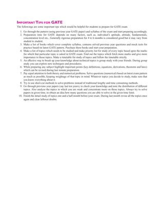 Important Tips for GATE
The followings are some important tips which would be helpful for students to prepare for GATE exam
1. Go through the pattern (using previous year GATE paper) and syllabus of the exam and start preparing accordingly.
2. Preparation time for GATE depends on many factors, such as, individual’s aptitude, attitude, fundamentals,
concentration level etc., Generally rigorous preparation for 4 to 6 months is considered good but it may vary from
student to student.
3. Make a list of books which cover complete syllabus, contains solved previous year questions and mock tests for
practice based on latest GATE pattern. Purchase these books and start your preparation.
4. Make a list of topics which needs to be studied and make priority list for study of every topic based upon the marks
for which that particular topic is asked in GATE exam. Find out the topics which fetch more marks and give more
importance to those topics. Make a timetable for study of topics and follow the timetable strictly.
5. An effective way to brush up your knowledge about technical topics is group study with your friends. During group
study you can explore new techniques and procedures.
6. While preparing any subject highlight important points (key definitions, equations, derivations, theorems and laws)
which can be revised during last minute preparation.
7. Pay equal attention to both theory and numerical problems. Solve questions (numerical) based on latest exam pattern
as much as possible, keeping weightage of that topic in mind. Whatever topics you decide to study, make sure that
you know everything about it.
8. Try to use short-cut methods to solve problems instead of traditional lengthy and time consuming methods.
9. Go through previous year papers (say last ten years), to check your knowledge and note the distribution of different
topics. Also analyze the topics in which you are weak and concentrate more on those topics. Always try to solve
papers in given time, to obtain an idea how many questions you are able to solve in the given time limit.
10. Finish the detail study of topics one and a half month before your exam. During last month revise all the topics once
again and clear leftover doubts.
 