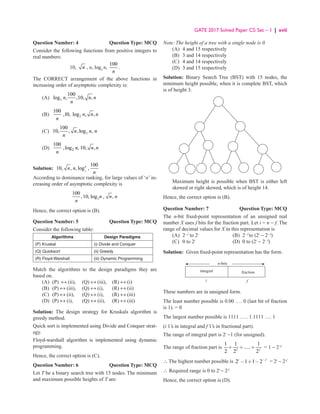GATE 2017 Solved Paper CS: Set – 1 | xvii
Question Number: 4 Question Type: MCQ
Consider the following functions from positive integers to
real numbers:
10, n , n, log2
n,
100
n
.
The CORRECT arrangement of the above functions in
increasing order of asymptotic complexity is:
(A) 2
100
log , ,10, ,
n n n
n
(B) 2
100
,10, log , ,
n n n
n
(C) 2
100
10, , ,log ,
n n n
n
(D) 2
100
,log , 10, ,
n n n
n
Solution: 2
100
10, , , log ,
n
n n
n
According to dominance ranking, for large values of ‘n’ in-
creasing order of asymptotic complexity is
2
100
,10, log , ,
n n n
n
Hence, the correct option is (B).
Question Number: 5 Question Type: MCQ
Consider the following table:
Algorithms Design Paradigms
(P) Kruskal (i) Divide and Conquer
(Q) Quicksort (ii) Greedy
(R) Floyd-Warshall (iii) Dynamic Programming
Match the algorithms to the design paradigms they are
based on.
(A) (P) ↔ (ii), (Q) ↔ (iii), (R) ↔ (i)
(B) (P) ↔ (iii), (Q) ↔ (i), (R) ↔ (ii)
(C) (P) ↔ (ii), (Q) ↔ (i), (R) ↔ (iii)
(D) (P) ↔ (i), (Q) ↔ (ii), (R) ↔ (iii)
Solution: The design strategy for Kruskals algorithm is
greedy method.
Quick sort is implemented using Divide and Conquer strat-
egy.
Floyd-warshall algorithm is implemented using dynamic
programming.
Hence, the correct option is (C).
Question Number: 6 Question Type: MCQ
Let T be a binary search tree with 15 nodes. The minimum
and maximum possible heights of T are:
Note: The height of a tree with a single node is 0.
(A) 4 and 15 respectively
(B) 3 and 14 respectively
(C) 4 and 14 respectively
(D) 3 and 15 respectively
Solution: Binary Search Tree (BST) with 15 nodes, the
minimum height possible, when it is complete BST, which
is of height 3.
	
Maximum height is possible when BST is either left
skewed or right skewed, which is of height 14.
Hence, the correct option is (B).
Question Number: 7 Question Type: MCQ
The n-bit fixed-point representation of an unsigned real
number X uses f bits for the fraction part. Let i = n − f. The
range of decimal values for X in this representation is
(A) 2− f
to 2i
(B) 2− f
to (2i
− 2− f
)
(C) 0 to 2i
(D) 0 to (2i
− 2− f
)
Solution: Given fixed-point representation has the form.
integral fraction
f
i
n-bits
These numbers are in unsigned form.
The least number possible is 0.00 …. 0 (last bit of fraction
is 1). = 0
The largest number possible is 1111 ….. 1.1111 …. 1
(i 1’s in integral and f 1’s in fractional part).
The range of integral part is 2i
−1 (for unsigned).
The range of fraction part is 2
1 1 1
.....
2 2 2f
+ + + = 1 − 2−f
∴ The highest number possible is 2 1 1 2
i f
−
− + − = 2i
− 2-f
∴ Required range is 0 to 2i
− 2-f
Hence, the correct option is (D).
 