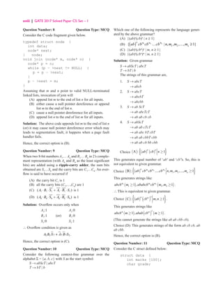 xviii | GATE 2017 Solved Paper CS: Set – 1
Question Number: 8 Question Type: MCQ
Consider the C code fragment given below.
typedef struct node {
int data;
node* next;
} node;
void join (node* m, node* n) {
node* p = n;
while (p − next != NULL) {
p = p − next;
}
p − next = m;
}
Assuming that m and n point to valid NULL-terminated
linked lists, invocation of join will
(A) append list m to the end of list n for all inputs.
(B)	
either cause a null pointer dereference or append
list m to the end of list n.
(C) cause a null pointer dereference for all inputs.
(D) append list n to the end of list m for all inputs.
Solution: The above code appends list m to the end of list n
(or) it may cause null pointer dereference error which may
leads to segmentation fault, it happens when a page fault
handler fails.
Hence, the correct option is (B).
Question Number: 9 Question Type: MCQ
When two 8-bit numbers A7
… A0
and B7
… B0
in 2’s comple-
ment representation (with A0
and B0
as the least significant
bits) are added using a ripple-carry adder, the sum bits
obtained are S7
…S0
and the carry bits are C7
…C0
. An over-
flow is said to have occurred if
(A) the carry bit C7
is 1
(B) all the carry bits (C7
,…,C0
) are 1
(C) 7 7 7 7 7 7
( )
A B S A B S
⋅ ⋅ + ⋅ ⋅ is 1
(D) 0 0 0 0 0 0
( )
A B S A B S
⋅ ⋅ + ⋅ ⋅ is 1
Solution: Overflow occurs only when
A7
:1 A7
:0
B7
:1 (or) B7
:0
S7
:0 S7
:1
∴ Overflow condition is given as
7 7
7
7 7 7.
A B S A B S
+
Hence, the correct option is (C).
Question Number: 10 Question Type: MCQ
Consider the following context-free grammar over the
alphabet Σ = {a, b, c} with S as the start symbol:
S → abScT | abcT
T → bT | b
Which one of the following represents the language gener-
ated by the above grammar?
(A) {(ab)n
(cb)n
| n ≥ 1}
(B) ( ) 1 2
1 2
{ | , , , , 1}
n
n m
m m
n
ab cb cb cb n m m m
… … ≥
(C) {(ab)n
(cbm
)n
| m, n ≥ 1}
(D) {(ab)n
(cbn
)m
| m, n ≥ 1}
Solution: Given grammar
S → abScT | abcT
T → bT | b
The strings of this grammar are,
1. S → abcT
		 → abcb
2. S → abcT
		 → abcbT
		 → abcbb
3. S → ab ScT
		 → ab abcTcT
		 → ab ab cb cb
4. S → abScT
		 → ab ab cTcT
		 → ab abc bT cbT
		 → ab ab cbbT cbb
		 → ab ab cb bb cbb
Choice ( ) ( ) ( )
{ }
A : 1
n n
ab cb n ≥
This generates equal number of ‘ab’ and ‘cb’’s. So, this is
not equivalent to given grammar.
Choice ( ) ( )
{ }
1 2
1 2
B : ..... , , ,..., 1
n
n m
m m
n
ab cb cb cb n m m m ≥
This generates strings like
( ) ( )
1 1 2
1 1 2
1 , , 1
m m m
abcb m ababcb cb m m
≥ ≥ .
∴ This is equivalent to given grammar.
Choice ( ) ( ) ( )
{ }
C : , 1
n
n m
ab cb m n ≥ .
This generates strings like
( ) ( ) ( )
2
1 , 1
m m
abcb m abab cb m
≥ ≥ .
(This cannot generate the strings like ab ab cbb cb).
Choice (D): This generates strings of the form ab cb cb, ab
ab cbb.
Hence, the correct option is (B).
Question Number: 11 Question Type: MCQ
Consider the C struct defined below:
struct data {
int marks [100];
char grade;
 