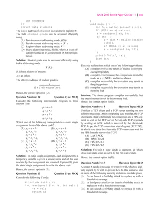 GATE 2017 Solved Paper CS: Set – 1 | xix
int cnumber;
};
struct data student;
The base address of student is available in register R1.
The field student.grade can be accessed efficiently
using
(A) Post-increment addressing mode, (R1)+
(B) Pre-decrement addressing mode, − (R1)
(C) Register direct addressing mode, R1
(D)	
Index addressing mode, X(R1), where X is an off-
set represented in 2’s complement 16-bit represen-
tation.
Solution: Student grade can be accessed efficiently using
index addressing mode.
X (R1
)
R1
is base address of student.
X is an offset.
The effective address of student grade is
R
X
1 100
+ ×
[( ) ( )]
size of int
 
 

Hence, the correct option is (D).
Question Number: 12 Question Type: MCQ
Consider the following intermediate program in three
address code
p = a − b
q = p * c
p = u * v
q = p + q
Which one of the following corresponds to a static single
assignment form of the above code?
(A) p1
= a − b (B) p3
= a − b
		 q1
= p1
* c		
q4
= p3
* c
		 p1
= u * v		
p4
= u * v
		 q1
= p1
+ q1
		
q5
= p4
+ q4
(C) p1
= a − b (D) p1
= a − b
		 q1
= p2
* c		
q1
= p * c
		 p3
= u * v		
p2
= u * v
		 q2
= p4
+ q3
		
q2
= p + q
Solution: In static single assignment, each assignment to a
temporary variable is given a unique name and all the uses
reached by that assignment are renamed. Option (B) gives
the static single assignment form for the above code.
Hence, the correct option is (B).
Question Number: 13 Question Type: MCQ
Consider the following C code:
# include stdio.h
int *assignval (int *x, int val) {
*x = val;
return x;
}
void main ( ) {
int *x = malloc (sizeof (int));
if (NULL == x) return;
x = assignval (x, 0);
if (x) {
x = (int *) malloc (sizeof
(int));
if (NULL == x) return;
x = assignval (x, 10);
}
printf(“%dn”, *x);
free (x);
}
The code suffers from which one of the following problems:
(A)	
compiler error as the return of malloc is not type-
cast appropriately
(B)	
compiler error because the comparison should be
made as x == NULL and not as shown
(C)	
compiles successfully but execution may result in
dangling pointer
(D)	
compiles successfully but execution may result in
memory leak
Solution: The above program compiles successfully, but
the execution may result in the memory leak.
Hence, the correct option is (D).
Question Number: 14 Question Type: MCQ
Consider a TCP client and a TCP server running on two
different machines. After completing data transfer, the TCP
client calls close to terminate the connection and a FIN seg-
ment is sent to the TCP server. Server-side TCP responds
by sending an ACK, which is received by the client-side
TCP. As per the TCP connection state diagram (RFC 793),
in which state does the client-side TCP connection wait for
the FIN from the server-side TCP?
(A) LAST-ACK
(B) TIME-WAIT
(C) FIN-WAIT-1
(D) FIN-WAIT-2
Solution: Fin-wait-1 state sends a segment, at which
close-wait state sends an ACK to the Fin-wait-2 state.
Hence, the correct option is (D).
Question Number: 15 Question Type: MCQ
A sender S sends a message m to receiver R, which is digi-
tally signed by S with its private key. In this scenario, one
or more of the following security violations can take place.
(I)		 S can launch a birthday attack to replace m with a
fraudulent message.
(II)		 A third party attacker can launch a birthday attack to
replace m with a fraudulent message.
(III)		 R can launch a birthday attack to replace m with a
fraudulent message.
 