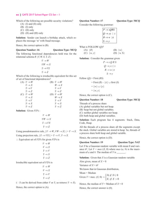 xx | GATE 2017 Solved Paper CS: Set – 1
Which of the following are possible security violations?
(A) (I) and (II) only
(B) (I) only
(C) (II) only
(D) (II) and (III) only
Solution: Sender can launch a birthday attack, which re-
places the message ‘m’ with fraud message.
Hence, the correct option is (B).
Question Number: 16 Question Type: MCQ
The following functional dependencies hold true for the
relational schema R {V, W, X,Y, Z}:
V → W
VW → X
Y → VX
Y → Z
Which of the following is irreducible equivalent for this set
of set of functional dependencies?
(A) V → W (B) V → W
		 V → X		 W → X
Y → V		
Y → V
		 Y → Z		 Y → Z
(C) V → W (D) V → W
		 V → X		
W → X
		 Y → V		
Y → V
		 Y → X		
Y → X
		 Y → Z Y → Z
Solution: Given FD’s :
V → W
VW → X
Y → VX
Y → Z
Using pseudotransitive rule, {V → W, VW → X} | = V → X.
Using projection rule, {Y → VX}| = Y → V, Y → X.
∴ Equivalent set of FD’s for given FD’s is
V → W
V → X
Y → V
Y → X
Y → Z
Irreducible equivalent set of FD’s is
V → W
V → X
Y → V
Y → Z
( X can be derived from either V or Y, so remove Y → X).
Hence, the correct option is (A).
Question Number: 17 Question Type: MCQ
Consider the following grammar:
→
→
→ ε
→
|
|
P xQRS
Q yz z
R w
S y
What is FOLLOW (Q)?
(A) {R} (B) {w}
(C) {w, y} (D) {w, $}
Solution: Consider the grammar given
P → x Q R S
Q → y z | z
R → w | ε
S → y
Follow (Q) = First (RS)
= First (R) – {ε} ∪ first (S)
= {w} ∪ {y}
= {w, y}
Hence, the correct option is (C).
Question Number: 18 Question Type: MCQ
Threads of a process share
(A) global variables but not heap.
(B) heap but not global variables.
(C) neither global variables nor heap.
(D) both heap and global variables.
Solution: Each program has 4 segments: Stack, Data,
Code, Heap.
All the threads of a process share all the segments except
the stack. Global variables are stored in heap. So, threads of
a process share both heap and global variable.
Hence, the correct option is (D).
Question Number: 19 Question Type: NAT
Let X be a Gaussian random variable with mean 0 and vari-
ance σ2
. Let Y = max (X, 0) where max (a, b) is the maxi-
mum of a and b. The median of Y is .
Solution: Given that X is a Gaussian random variable
Also given, mean of X = 0
Variance of X = s2
We know that in Gaussian distribution,
Mean = Median
Given Y = max. (X, 0)
0; 0
; 0
if X
X if X



= 
 



Hence, the median of Y = Median of X = 0
Hence, the correct answer is (0).
 