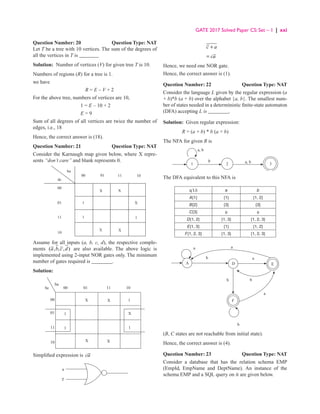 GATE 2017 Solved Paper CS: Set – 1 | xxi
Question Number: 20 Question Type: NAT
Let T be a tree with 10 vertices. The sum of the degrees of
all the vertices in T is _______
Solution: Number of vertices (V) for given tree T is 10.
Numbers of regions (R) for a tree is 1.
we have
R = E – V + 2
For the above tree, numbers of vertices are 10,
1 = E – 10 + 2
E = 9
Sum of all degrees of all vertices are twice the number of
edges, i.e., 18
Hence, the correct answer is (18).
Question Number: 21 Question Type: NAT
Consider the Karnaugh map given below, where X repre-
sents “don’t care” and blank represents 0.
X X
X
1
X
X
1
1
00
00 01 11 10
01
10
11
ba
dc
Assume for all inputs (a, b, c, d), the respective comple-
ments ( , , , )
a b c d are also available. The above logic is
implemented using 2-input NOR gates only. The minimum
number of gates required is ________.
Solution:
00
ba
bc
11
01
00
10
10
11
01
X
1
1
X
X
X
X
1
1
Simplified expression is ca
a
c
c a
+
ca
=
Hence, we need one NOR gate.
Hence, the correct answer is (1).
Question Number: 22 Question Type: NAT
Consider the language L given by the regular expression (a
+ b)*b (a + b) over the alphabet {a, b}. The smallest num-
ber of states needed in a deterministic finite-state automaton
(DFA) accepting L is ________.
Solution: Given regular expression:
R = (a + b) * b (a + b)
The NFA for given R is
1 2
b a, b
a, b
3
The DFA equivalent to this NFA is
q  δ a b
A{1} {1} {1, 2}
B{2} {3} {3}
C{3} φ φ
D{1, 2} {1, 3} {1, 2, 3}
E{1, 3} {1} {1, 2}
F{1, 2, 3} {1, 3} {1, 2, 3}
a
a
A D
F
E
a
a
b
b
b
b
(B, C states are not reachable from initial state).
Hence, the correct answer is (4).
Question Number: 23 Question Type: NAT
Consider a database that has the relation schema EMP
(EmpId, EmpName and DeptName). An instance of the
schema EMP and a SQL query on it are given below.
 
