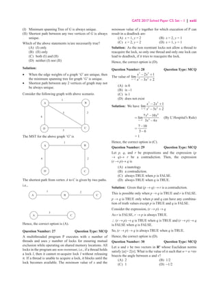 GATE 2017 Solved Paper CS: Set – 1 | xxiii
(I) Minimum spanning Tree of G is always unique.
(II)	
Shortest path between any two vertices of G is always
unique.
Which of the above statements is/are necessarily true?
(A) (I) only
(B) (II) only
(C) both (I) and (II)
(D) neither (I) nor (II)
Solution:
•	
When the edge weights of a graph ‘G’ are unique, then
the minimum spanning tree for graph ‘G’ is unique.
•	
Shortest path between any 2 vertices of graph may not
be always unique.
Consider the following graph with above scenario.
D C
B
A
4
3
1
2
5
The MST for the above graph ‘G’ is
D C
B
A
4
1
2
The shortest path from vertex A to C is given by two paths.
i.e.,
B
1 2
3
C
C
A
A
Hence, the correct option is (A).
Question Number: 27 Question Type: MCQ
A multithreaded program P executes with x number of
threads and uses y number of locks for ensuring mutual
exclusion while operating on shared memory locations. All
locks in the program are non-reentrant, i.e., if a thread holds
a lock l, then it cannot re-acquire lock l without releasing
it. If a thread is unable to acquire a lock, it blocks until the
lock becomes available. The minimum value of x and the
minimum value of y together for which execution of P can
result in a deadlock are:
(A) x = 1, y = 2 (B) x = 2, y = 1
(C) x = 2, y = 2 (D) x = 1, y = 1
Solution: As the non reentrant locks not allow a thread to
reacquire the lock, so only one thread and only one lock can
lead to deadlock, if it tries to reacquire the lock.
Hence, the correct option is (D).
Question Number: 28 Question Type: MCQ
The value of
7 5
3 2
1
2 1
lim
3 2
x
x x
x x
→
− +
− +
(A) is 0
(B) is −1
(C) is 1
(D) does not exist
Solution: We have
7 5
3 2
1
2 1
lim
3 2
→
− +
− +
x
x x
x x
6 4
2
1
7 10
lim
3 6
→
−
=
−
x
x x
x x
 (By L’ Hospital’s Rule)
7 10
3 6
−
=
−
= 1
Hence, the correct option is (C).
Question Number: 29 Question Type: MCQ
Let p, q, and r be propositions and the expression (p
→ q)→ r be a contradiction. Then, the expression
(r → p)→ q is
(A) a tautology
(B) a contradiction.
(C) always TRUE when p is FALSE.
(D) always TRUE when q is TRUE.
Solution: Given that (p → q) → r is a contradiction.
This is possible only when p → q is TRUE and r is FALSE.
p → q is TRUE only when p and q can have any combina-
tion of truth values except p is TRUE and q is FALSE.
Consider the expression, (r → p) → q
As r is FALSE, r → p is always TRUE.
∴ (r → p) → q is TRUE when q is TRUE and (r → p) → q
is FALSE when q is FALSE.
So, (r → p) → q is always TRUE when q is TRUE.
Hence, the correct option is (D).
Question Number: 30 Question Type: MCQ
Let u and v be two vectors in R2
whose Euclidean norms
satisfy ||u||= 2||v||. What is the value of α such that w = u +αv
bisects the angle between u and v?
(A) 2 (B) 1/2
(C) 1 (D) −1/2
 