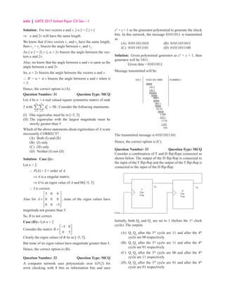 xxiv | GATE 2017 Solved Paper CS: Set – 1
Solution: For two vectors u and v, || u || = 2 || v ||
⇒ u and 2v will have the same length.
We know that if two vectors v1
and v2
have the same length,
then v1
+ v2
bisects the angle between v1
and v2
.
As || u || = 2|| v ||, u + 2v bisects the angle between the vec-
tors u and 2v.
Also, we know that the angle between u and v is same as the
angle between u and 2v.
So, u + 2v bisects the angle between the vectors u and v.
∴ W = u + α v bisects the angle between u and v when α
= 2.
Hence, the correct option is (A).
Question Number: 31 Question Type: MCQ
Let A be n × n real valued square symmetric matrix of rank
2 with 2
1 1
50
n n
ij
i j
A
= =
=
∑∑ . Consider the following statements.
(I) One eigenvalue must be in [−5, 5]
(II)	
The eigenvalue with the largest magnitude must be
strictly greater than 5
Which of the above statements about eigenvalues of A is/are
necessarily CORRECT?
(A) Both (I) and (II)
(B) (I) only
(C) (II) only
(D) Neither (I) nor (II)
Solution: Case (i):-
Let n  2.
∴ P(A) = 2  order of A.
    ⇒ A is a singular matrix.
    ⇒ O is an eigen value of A and 06[-5, 5]
∴ I is correct.
Also for A =
−










5 0 0
0 0 0
0 0 5
, none of the eigen values have
magnitude not greater than 5.
So, II is not correct.
Case (II):- Let n = 2
Consider the matrix B =
−






5 0
0 5
Clearly the eigen values of B lie in [-5, 5].
But none of its eigen values have magnitude greater than 5.
Hence, the correct option is (B).
Question Number: 32 Question Type: MCQ
A computer network uses polynomials over GF(2) for
error checking with 8 bits as information bits and uses
x3
+ x + 1 as the generator polynomial to generate the check
bits. In this network, the message 01011011 is transmitted
as
(A) 01011011010 (B) 01011011011
(C) 01011011101 (D) 01011011100
Solution: Given polynomial generator as x3
+ x + 1, then
generator will be 1011.
Given data = 01011011
Message transmitted will be:
1011 01011011000
0000
1011
1011
00000
0000
0000
0000
0110
0000
1100
1110
1101
101
1011
0011
0001
01000011
The transmitted message is 01011011101.
Hence, the correct option is (C).
Question Number: 33 Question Type: MCQ
Consider a combination of T and D flip-flops connected as
shown below. The output of the D flip-flop is connected to
the input of the T flip-flop and the output of the T flip-flop is
connected to the input of the D flip-flop.
Clock
Q1 Q0
T
Filp-
Flop
D
Filp-
Flop
Initially, both Q0
and Q1
are set to 1 (before the 1st
clock
cycle). The outputs
(A)	Q1
Q0
after the 3rd
cycle are 11 and after the 4th
cycle are 00 respectively
(B)	Q1
Q0
after the 3rd
cycle are 11 and after the 4th
cycle are 01 respectively
(C)	Q1
Q0
after the 3rd
cycle are 00 and after the 4th
cycle are 11 respectively
(D)	Q1
Q0
after the 3rd
cycle are 01 and after the 4th
cycle are 01 respectively
 