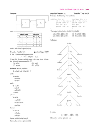 GATE 2017 Solved Paper CS: Set – 1 | xxv
Solution:
D
F F
T
F F
Q1 Q0
Clock
present state next state
Q1
Q0
Q1
+
Q0
+
1 1 0 1
0 1 1 0
1 0 1 1
1 1 0 0
Hence, the correct option is (B).
Question Number: 34 Question Type: MCQ
If G is a grammar with productions
S → SaS | aSb | bSa | SS |∈
Where S is the start variable, then which one of the follow-
ing strings is not generated by G?
(A) abab (B) aaab
(C) abbaa (D) babba
Solution: Given grammar
S → SaS | aSb | bSa | SS | E
abab:
S → aSb
→ abSab
→ abab
aaab:
S → aSb
→ aSaSb
→ aSaSaSb
→ aaab
abbaa:
S → SS
→ aSbSS
→ abbSaSaS
→ abbaa
babba:
C → bSa
→ baSba
→ ba ba
babba not derivable from S.
Hence, the correct option is (D).
Question Number: 35 Question Type: MCQ
Consider the following two functions.
void fun1 (int n) { void fun2 (int n) {
if (n == 0) return; if (n == 0) return;
printf (“%d”, n); printf (“%d”, n);
fun2 (n − 2) ; fun1(++n)
printf (“%d”, n); printf (“%d”, n);
} }
The output printed when fun1 (5) is called is
(A) 53423122233445 (B) 53423120112233
(C) 53423122132435 (D) 53423120213243
Solution:
fun 1(5)
Print (5) Print (5)
Print (3)
Print (4) Print (4)
Print (4)
Print (2)
Print (3) Print (3)
Print (3)
Print (1)
Print (2) Print (2)
Print (2)
fun 2(3)
fun 1(4)
fun 2(2)
fun 1(3)
fun 2(1)
fun 1(2)
fun 2(0)
It prints
5 3 4 2 3 1 2 2 2 3 3 4 4 5
Hence, the correct option is (A).
 