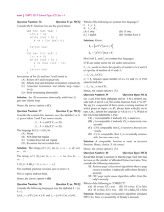 xxvi | GATE 2017 Solved Paper CS: Set – 1
Question Number: 36 Question Type: MCQ
Consider the C functions foo and bar given below:
int foo (int val) {
int x = 0;
while (val  0) {
x =x + foo (val−−);
}
return val;
}
int bar (int val) {
int x = 0;
while (val  0) {
x =x +bar (val − 1);
}
return val;
}
Invocations of foo (3) and bar (3) will result in :
(A) Return of 6 and 6 respectively.
(B)	
Infinite loop and abnormal termination respectively.
(C)	
Abnormal termination and infinite loop respec-
tively.
(D) Both terminating abnormally.
Solution: foo (3) terminates abnormally, while bar (3)
gets into infinite loop.
Hence, the correct option is (C).
Question Number: 37 Question Type: MCQ
Consider the context-free rammers over the alphabet {a, b,
c} given below. S and T are non-terminals.
G1
: S → aSb|T, T → cT|∈
G2
: S → bSa|T, T → cT|∈
The language L(G1
) ∩ L(G2
) is
(A) Finite
(B) Not finite but regular
(C) Context-Free but not regular
(D) Recursive but not context-free.
Solution: The strings of L (G1
) are {ε, c, cc … c, ab, acb,
ac … cb, …}
The strings of L (G2
) are {ε, c, cc, … c, ba, bca, bc, ….
ca, …}
L (G1
) ∩ L (G2
) = {ε, c, cc, c, … c,}
The resultant grammar can have zero or more c’s.
This is regular and not finite.
Hence, the correct option is (B).
Question Number: 38 Question Type: MCQ
Consider the following languages over the alphabet Σ = {a,
b, c}.
Let L1
= {an
bn
cm
| m, n ≥ 0} and L2
= {am
bn
cn
| m, n ≥ 0}.
Which of the following are context-free languages?
I. L1
∪ L2
II. L1
∩ L2
(A) I only (B) II only
(C) I and II (D) Neither I nor II
Solution: Given :
{ }
1 , 0
n n m
L a b c m n
= ≥
{ }
2 , 0
m n n
L a b c m n
= ≥
Here both L1
and L2
are context-free languages.
CFL’s are under union but not under intersection.
L1
∪ L2
needs to check the equality of number of a’s and b’s
or equality of number of b’s and c’s.
∴ L1
∪ L2
is CFL.
L1
∩ L2
requires equal number of a’s, b’s and c’s. A PDA
cannot check this.
∴ L1
∩ L2
is not CFL.
Hence, the correct option is (A).
Question Number: 39 Question Type: MCQ
Let A and B be finite alphabets and let # be a symbol out-
side both A and B. Let f be a total function from A* to B*.
We say f is computable if there exists a turning machine M
which given an input x in A*, always halts with f(x) on its
tape. Let Lf
denote the language {x # f(x)| x ∈ A*}. Which of
the following statements is true:
(A) f is computable if and only if Lf
is recursive.
(B)	
f is computable if and only if Lf
is recursively enu-
merable.
(C)	If f is computable then Lf
is recursive, but not con-
versely.
(D)	If f is computable then Lf
is recursively enumer-
able, but not conversely.
Solution: A computable function is same as recursive
function. Hence, choice (A) is correct.
Hence, the correct option is (A).
Question Number: 40 Question Type: MCQ
Recall that Belady’s anomaly is that the page-fault rate may
increase as the number of allocated frames increases. Now,
consider the following statements:
S1: 
Random page replacement algorithm (where a page
chosen at random is replaced) suffers from Belady’s
anomaly
S2: 
LRU page replacement algorithm suffers from Be-
lady’s anomaly
Which of the following is CORRECT?
(A) S1 is true, S2 is true (B) S1 is true, S2 is false
(C) S1 is false, S2 is true (D) S1 is false, S2 is false
Solution: Random page replacement algorithm simulates
FIFO. So, there is a possibility of Belady’s anomaly.
 