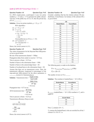 xxviii | GATE 2017 Solved Paper CS: Set – 1
Question Number: 44 Question Type: NAT
In a RSA cryptosystem, a participant A uses two prime
numbers p = 13 and q = 17 to generate her public and pri-
vate keys. If the public key of A is 35, then the private key
of A is _________.
Solution: Given two prime numbers, p = 13, q = 17
RSA algorithm:-
(1) p = 13, q = 17
(2) n = p × q
		 = 13 × 17 ⇒221
		 z = (p − 1) × (q − 1)
		 = 12 × 16
		 = 192
		 Given public key as 35 (i.e. e = 35)
(3) (d * e) mod Z = 1
		 (d * 35) mod 192 = 1
		 d = 11
Hence, the correct answer is (11).
Question Number: 45 Question Type: NAT
The values of parameters for the Stop-and Wait ARQ proto-
col are as given below:
Bit rate of the transmission channel = 1Mbps.
Propagation delay from sender to receiver = 0.75 ms.
Time to process a frame = 0.25 ms.
Number of bytes in the information frame = 1980.
Number of bytes in the acknowledge frame = 20.
Number of overhead bytes in the information frame = 20.
Assume that there are no transmission errors. Then, the
transmission efficiency (expressed in percentage) of the
stop-and-wait ARQ protocol for the above parameters is
________ (correct to 2 decimal places)
Solution: Transmission time =
length of data
band width
= 6
2000×8 bits
10 bps
= 16 m sec
Propagation time = 0.75 m sec
ACK transmission time = 6
40×8 bits
10 bps
		 = 0.32 m sec
Time to process a frame = 0.25 sec
Transmission efficiency (Stop an wait)
16
0.5 16 1.5 0.32
+ + +
200
100
229
87.3
= ×
=
Hence, the correct answer is (87.3).
Question Number: 46 Question Type: NAT
Consider a database that has the relation schema CR (stu-
dentName, CourseName). An instance of the schema CR is
as given below.
CR
StudentName CourseName
SA CA
SA CB
SA CC
SB CB
SB CC
SC CA
SC CB
SC CC
SD CA
SD CB
SD CC
SD CD
SE CD
SE CA
SE CB
SF CA
SF CB
SF CC
The following query is made on the database.
' '
1 ( (CR))
CouraseName StudentName SA
T p s =
←
2 1
T CR T
← ÷
The number of rows in T2 is .
Solution: The resultant of studentName = ‘SA’ (CR) is :
StudentName CourseName
SA CA
SA CB
SA CC
πCourseName
(studentName = ‘SA’ (CR)) resultant is T1
and is
equal to :
Course Name
CA
CB
CC
Now, T2
contains CR ÷ T1
.
T2
contains the StudentName’s who are enrolled for all the 3
courses CA, CB, CC. i.e.
 