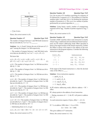 GATE 2017 Solved Paper CS: Set – 1 | xxix
T2
Student Name
SA
SC
SD
SF
∴ T2
has 4 rows.
Hence, the correct answer is (4).
Question Number: 47	 Question Type: NAT
The number of integers between 1 and 500 (both inclusive)
that are divisible by 3 or 5 or 7 is _______.
Solution: Let, A, B and C denote the sets of divisors of 3, 5
and 7 among the integers 1 to 500 respectively.
∴ The number of integers between 1 and 500 (both inclu-
sive) that are divisible by 3 or 5 or 7 = n (A ∪ B ∪ C)
We know that
n (A ∪ B ∪ C) = n (A) + n (B) + n (C) − n (A ∩ B) − n
(B ∩ C) − n (C ∩ A) + n (A ∩ B ∩ C)  (1)
n (A) = The number of integers from 1 to 500 that are divis-
ible by 3 = 166
n (B) = The number of integers from 1 to 500 that are divis-
ible by 5 = 100
n (C) = The number of integers from 1 to 500 that are divis-
ible by 7 = 71
n (A ∩ B) = The number of integers from 1 to 500 that are
divisible by 3 and 5 = The number of integers from 1 to 500
that are divisible by 15 = 33
n (B ∩ C) = The number of integers from 1 to 500 that are
divisible by 5 and 7 = The number of integers from 1 to 500
that are divisible by 35 = 14
n (C ∩ A) = The number of integers from 1 to 500 that are
divisible by 7 and 3 = The number of integers from 1 to 500
that are divisible by 21 = 23
n (A ∩ B ∩ C) = The number of integers from 1 to 500 that
are divisible by 3, 5 and 7 = The number of integers from 1
to 500 that are divisible by 105 = 4
∴ Substituting these in (1), we get
n (A ∪ B ∪ C) = 166 + 100 + 71 − 33 − 14 − 23 + 4 = 271
Hence, the correct answer is (271).
Question Number: 48 Question Type: NAT
Let A be an array of 31 numbers consisting of a sequence of
0’s followed by a sequence of 1’s. The problem is to find the
smallest index i such that A[i] is 1 by probing the minimum
number of locations in A. The worst case number of probes
performed by an optimal algorithm is .
Solution: Using binary search, number of comparisions
required will be 2
logn
. Number of probes required is Èlog2
31
˘
= 5
Hence, the correct answer is (5).
Question Number: 49 Question Type: NAT
Consider a RISC machine where each instruction is exactly
4 bytes long. Conditional and unconditional branch instruc-
tions use PC-relative addressing mode Offset specified in
bytes to the target location of the branch instruction. Further
the Offset is always with respect to the address of the next
instruction in the program sequence. Consider the following
instruction sequence.
Instr.No. Instruction
i : add R2, R3, R4
i+1 : sub R5, R6, R7
i + 2 : cmp R1, R9, R10
i + 3 : beq R1, Offset
If the target of the branch instruction is i, then the decimal
value of the Offset is .
Solution: Given instruction sequence
i : add R2
, R3
, R4
i + 1: sub R5
, R6
, R7
i + 2 : cmp R1
, R9
, R10
i + 3 : beq R1
, offset.
In PC-relative addressing mode, effective address = PC +
offset.
PC always points to the address of next instruction.
∴ During execution of i + 3, the PC will point to address
of i + 4.
As each instruction requires 4 bytes, offset = − (4 × 4)
				 = − 16 bytes.
If ‘i’ is at address 1000, then i + 4 is at 1016.
EA = 1016 − 16 = 1000.
This gives address of ith
instruction.
Hence, the correct answer is (−16).
 