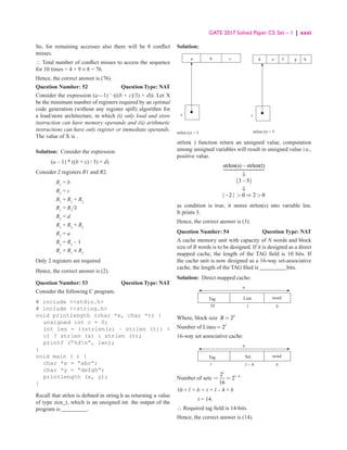 GATE 2017 Solved Paper CS: Set – 1 | xxxi
So, for remaining accesses also there will be 8 conflict
misses.
∴ Total number of conflict misses to access the sequence
for 10 times = 4 + 9 × 8 = 76.
Hence, the correct answer is (76).
Question Number: 52 Question Type: NAT
Consider the expression (a—1) ∗
(((b + c)/3) + d)). Let X
be the minimum number of registers required by an optimal
code generation (without any register spill) algorithm for
a load/store architecture, in which (i) only load and store
instruction can have memory operands and (ii) arithmetic
instructions can have only register or immediate operands.
The value of X is .
Solution: Consider the expression
(a – 1) * ((b + c) / 3) + d)
Consider 2 registers R1 and R2.
R1
= b
R2
= c
R1
= R1
+ R2
R1
= R1
/3
R2
= d
R1
= R1
+ R2
R2
= a
R2
= R2
– 1
R1
+ R1
× R2
Only 2 registers are required
Hence, the correct answer is (2).
Question Number: 53 Question Type: NAT
Consider the following C program.
# include stdio.h
# include string.h
void printlength (char *s, char *t) {
unsigned int c = 0;
int len = ((strlen(s) − strlen (t)) 
c) ? strlen (s) : strlen (t);
printf (“%dn”, len);
}
void main ( ) {
char *x = “abc”;
char *y = “defgh”;
printlength (x, y);
}
Recall that strlen is defined in string.h as returning a value
of type size_t, which is an unsigned int. the output of the
program is _________.
Solution:
s
strlen (s) = 3
a b c
strlen (t) = 5
t
d e f g h
strlen( ) function return an unsigned value, computation
among unsigned variables will result in unsigned value i.e.,
positive value.
( )
strlen(s) strlen(t)
3 5
| 2 | 0 2 0
−
⇓
−
⇓
−  ⇒ 

as condition is true, it stores strlen(s) into variable len.
It prints 3.
Hence, the correct answer is (3).
Question Number: 54 Question Type: NAT
A cache memory unit with capacity of N words and block
size of B words is to be designed. If it is designed as a direct
mapped cache, the length of the TAG field is 10 bits. If
the cache unit is now designed as a 16-way set-associative
cache, the length of the TAG filed is _________ bits.
Solution: Direct mapped cache:
Tag Line
n
10 l b
word
Where, block size 2b
B =
Number of Lines 2l
=
16-way set associative cache:
Tag Set
n
t l - 4 b
word
Number of sets 4
2
2
16
l
l−
= =
10 + l + b = t + l – 4 + b
		 t = 14.
∴ Required tag field is 14-bits.
Hence, the correct answer is (14).
 
