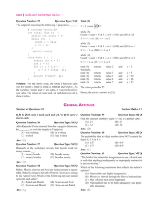 xxxii | GATE 2017 Solved Paper CS: Set – 1
General Aptitude
Number of Questions: 10  Section Marks: 15
Question Number: 55 Question Type: NAT
The output of executing the following C program is______.
# include stdio.h
int total (int v) {
static int count = 0;
while (v) {
count + = v1;
v  = 1;
}
return count;
}
void main ( ) {
static int x = 0;
int i = 5;
for (; i  0,i−−) {
x = x + total (i);
}
printf (“%dn”, x);
}
Solution: For the above code, the total( ) function calls
will be total(5), total(4), total(3), total(2) and total(1). As
the variables ‘count’ and ‘x’ are static, it restores the previ-
ous value. The values of count and x at each function call is
shown below.
Total (5)
V = 5 count 0 12
while (5)
Count = count + V  1 ; ⇒ 0 + (101) and (001) ⇒1
V  = 1 ⇒ (101)  1 ⇒ 2
while (2)
Count = count + V  1 ; ⇒ 1 + (010) and (001) ⇒ 1
V  = 1 ⇒ (010)  1 ⇒ 1
while (1)
Count = count + V  1 ; ⇒ 1 + (001) and (001) ⇒ 2
V  = 1 ⇒ (001)  1 ⇒ 0
total (5) returns value 2 and x = 2
Similarly,
total (4) returns value 3 and x = 5
total (3) returns value 5 and x = 10
total (2) returns value 6 and x = 16
total (1) returns value 7 and x = 23
The value printed is 23.
Hence, the correct answer is (23).
Q.56 to Q.60 carry 1 mark each and Q.61 to Q.65 carry 2
marks each.
Question Number: 56 Question Type: MCQ
After Rajender Chola returned from his voyage to Indonesia,
he ________ to visit the temple in Thanjavur.
(A) was wishing (B) is wishing
(C) wished (D) had wished
Ans: (C)
Question Number: 57 Question Type: MCQ
Research in the workplace reveals that people work for
many reasons .
(A) money beside (B) beside money
(C) money besides (D) besides money
Ans: (D)
Question Number: 58 Question Type: MCQ
Rahul, Murali, srinivas and Arul are seated around a square
table. Rahul is sitting to the left of Murali. Srinivas is setting
to the right of Arul. Which of the following paris are seated
opposite each other?
(A) Rahul and Murali (B) Srinivas and Arul
(C) Srinivas and Murali (D) Srinivas and Rahul
Ans: (C)
Question Number: 59 Question Type: MCQ
Find the smallest number y such y × 162 is a perfect cube.
(A) 24 (B) 27
(C) 32 (D) 36
Ans: (D)
Question Number: 60 Question Type: MCQ
The probability that a k-digit number does NOT contain the
digits 0, 5, 0 or 9 is
(A) 0.3k
(B) 0.6k
(C) 0.7k
(D) 0.9k
Ans: (C)
Question Number: 61 Question Type: MCQ
“The hold of the nationalist imagination on our colonial past
is such that anything inadequately or improperly nationalist
is just not history.”
Which of the following statements best reflects the author’s
opinion?
(A) Nationalists are highly imaginative.
(B) History is viewed through the filter of nationalism.
(C) Our colonial past never happened.
(D)	
Nationalism has to be both adequately and prop-
erly imagined.
Ans: (B)
 