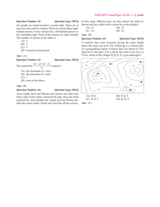 GATE 2017 Solved Paper CS: Set – 1 | xxxiii
Question Number: 62 Question Type: MCQ
Six people are seated around a circular table. There are at
least two men and two women. There are at least three right-
handed persons. Every woman has a left-handed person to
her immediate right. None of the women are right- handed.
The number of women at the tables is
(A) 2
(B) 3
(C) 4
(D) Cannot be determined
Ans: (A)
Question Number: 63 Question Type: MCQ
The expression
( )
2
x y x y
− − −
is equal to
(A) the maximum of x and y
(B) the minimum of x and y
(C) 1
(D) none of the above
Ans: (B)
Question Number: 64 Question Type: MCQ
Arun, Gulab, Neel and Shweta must choose one shirt each
from a pile of four shirts coloured red, pink, blue and white
respectively. Arun dislikes the colour red and Shweta dis-
likes the colour white. Gulab and Neel like all the colours.
In how many different ways can they choose the shirts so
that no one has a shirt with a colour he or she dislikes?
(A) 21 (B) 18
(C) 16 (D) 14
Ans: (D)
Question Number: 65 Question Type: MCQ
A contour lines joins locations having the same height
above the mean sea level. The following is a contour plot
of a geographical region. Contour lines are shown at 25m
intervals in this plot. If in a flood, the water level rises to
525m, which of the villages P, Q, R, S, T get submerged ?
425
450
550
550
500
450
500
P
R
Q
T
S
(A) P, Q (B) P, Q, T
(C) R, S, T (D) Q, R, S
Ans: (C)
 