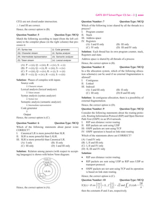 GATE 2017 Solved Paper CS: Set – 2 | xxxv
CFL’s are not closed under intersection.
∴ I and III are correct.
Hence, the correct option is (B).
Question Number: 5 Question Type: MCQ
Match the following according to input (from the left col-
umn) to the compiler phase (in the right column) that pro-
cesses it:
(P) Syntax tree (i) Code generator
(Q) Character stream (ii) Syntax analyzer
(R) Intermediate representation (iii) Semantic analyzer
(S) Token stream (iv) Lexical analyzer
(A) P → (ii), Q → (iii), R → (iv), S → (i)
(B) P → (ii), Q → (i), R → (iii), S → (iv)
(C) P → (iii), Q → (iv), R → (i), S → (ii)
(B) P → (i), Q → (iv), R → (ii), S → (iii)
Solution: Phases of compiles with inputs
Source code
		 ↓ Character stream
Lexical analysis (lexical analyzer)
		 ↓ Token stream
Syntax analysis (syntax analyzer)
		 ↓ Syntax tree
Semantic analysis (semantic analyzer)
		 ↓ Intermediate representation
Code generator
		 ↓
Output
Hence, the correct option is (C).
Question Number: 6 Question Type: MCQ
Which of the following statements about parser is/are
CORRECT?
I. Canonical LR is more powerful than SLR.
II. SLR is more powerful than LALR.
III. SLR is more powerful than Canonical LR.
(A) I only (B) II only
(C) III only (D) I and III only
Solution: Relation among parsers (with respect to accept-
ing languages) is shown with below Venn diagram:
CLR (1)
SLR (1)
LR (0)
LL (1)
LALR (1)
Hence, the correct option is (A).
Question Number: 7 Question Type: MCQ
Which of the following is/are shared by all the threads in a
process?
I. Program counter
II. Stack
III. Address space
IV. Registers
(A) I and II only (B) III only
(C) IV only (D) III and IV only
Solution: Each thread has its own program counter, stack,
Registers and state.
Address space is shared by all threads of a process
Hence, the correct option is (B).
Question Number: 8 Question Type: MCQ
In a file allocation system, which of the following alloca-
tion scheme(s) can be used if no external fragmentation is
allowed?
I. Contiguous
II. Linked
III. Indexed
(A) I and III only (B) II only
(C) III only (D) II and III only
Solution: In contiguous allocation, there is a possibility of
external fragmentation.
Hence, the correct option is (D).
Question Number: 9 Question Type: MCQ
Consider the following statements about the routing proto-
cols. Routing Information Protocol (RIP) and Open Shortest
Path First (OSPF) in an IPv4 network.
I: RIP uses distance vector routing
II: RIP packets are sent using UDP
III: OSPF packets are sent using TCP
IV: OSPF operation is based on link-state routing
Which of the statements above are CORRECT?
(A) I and IV only
(B) I, II and III only
(C) I, II and IV only
(D) II, III and IV only
Solution:
• RIP uses distance vector routing.
•	
RIP packets are sent using UDP as RIP uses UDP as
transport protocol.
•	
OSPF packets are not sent using TCP and its operation
is based on link state routing.
Hence, the correct option is (C).
Question Number: 10 Question Type: MCQ
If f(x) = R sin ,
2
x
S
p
 

 +

 

 
1
'
2
f
 

 
 

 
= 2 and
1
0
( )
f x dx
∫ =
2R
p
,
then the constants R and S are, respectively.
 