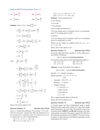 xxxvi | GATE 2017 Solved Paper CS: Set – 2
(A)
2
p
and
16
p
(B)
2
p
and 0
(C)
4
p
and 0 (D)
4
p
and
16
p
Solution: Given ( ) sin
2
 
π 

= +

 

 
x
f x R S
1
2
2
f
 


′ =

 

 
and ( )
1
0
2
=
π
∫
R
f x dx
( )
1
cos
2 2
 
π π 

= 
 

 
f x R x
1 1 1
2 cos 2
2 2 2 2
   
π π
 
 
= ⇒ × =
 
 
 
 
   
f R
⇒ cos 2
2 4
 
π π
 =

 

 
R
⇒
1
. 2
2 2
R
π
=
⇒
4
=
π
R
Also, ( )
1
0
2
=
π
∫
R
f x dx
		 ⇒
1
0
4
2
sin
2
 

 
 

 
 
π  
π

 
 + =


  


 
  π
 
∫ R x S dx
		 ⇒
1
2
0
4 8
sin
2
 
 
π 
 
 + =


  


 
 
π π
 
∫ x S dx
		 ⇒
1
2
0
cos
4 8
2
2
x
Sx

 
 
π 
 
 
− 

  

 
  
  
 + =

  
 
π
π 
 π
 

 
 

  

 
 
  
		 ⇒ 2 2 2
8 8 8
cos cos0 0
2
S S
 
   
− π −


   
+ − + × =

 

   
 
π π π
 
 
		 ⇒ 2 2
8 8
+ =
π π
S
		 ⇒ S = 0
∴
4
=
π
R and S = 0
Hence, the correct option is (C).
Question Number: 11 Question Type: MCQ
Let p. q. r denote the statements “It is raining”, “It is cold”,
and “It is pleasant”, respectively. Then the statement “It is
not raining and it is pleasant, and it is not pleasant only if it
is raining and it is cold” is represented by
(A) (¬ p ∧ r) ∧ (¬ r → (p ∧ q))
(B) (¬ p ∧ r) ∧ ((p ∧ q) → ¬ r)
(C) (¬ p ∧ r) ∨ ((p ∧ q) → ¬ r)
(D) (¬ p ∧ r) ∨ ( r → (p ∧ q))
Solution: Given statements are
p: It is raining
q: It is cold
r: It is pleasant
Given compound statement is
“It is not raining and it is pleasant, and it is not pleasant,
only if it is raining and it is cold”.
is same as,
“It is not raining and it is pleasant, and if it is not pleasant
then it is raining and it is cold”.
Which can be written in symbolic form as (¬p ∧ r) ∧
(¬r → (p ∧ q))
Hence, the correct option is (A).
Question Number: 12 Question Type: MCQ
Given the following binary number in 32-bit (single preci-
sion) IEEE-754 format:
00111110011011010000000000000000
The decimal value closest to this floating-point number is
(A) 1.45 × 101
(B) 1.45 × 10−1
(C) 2.27 × 10−1
(D) 2.27 × 101
Solution: Given 32-bit IEEE 754 number is
0 0111110 0 11011010000000000000000
Sign-bit = 0 ⇒ number is positive
Biased exponent = 22
+ 23
+ 24
+25
+ 26
		 =124
∴ Exponent = 124−127 = −3
Mantissa = 1.1101101
∴ Number in binary
		 = 1.1101101 × 2−3
		 = 0.0011101101
		 = 0.2314453125
		 ≃ 2.3 × 10−1
This is approximately equal to choice (C).
Hence, the correct option is (C).
Question Number: 13 Question Type: MCQ
A circular queue has been implemented using a singly
linked list where each node consists of a value and a single
pointer pointing to the next node. We maintain exactly two
external pointers FRONT and REAR pointing to the front
node and the rear node of the queue, respectively. Which of
the following statements is/are CORRECT for such a circu-
lar queue, so that insertion and deletion operations can be
performed in O (1) time?
 