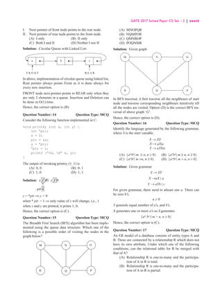 GATE 2017 Solved Paper CS: Set – 2 | xxxvii
I. Next pointer of front node points to the rear node.
II. Next pointer of rear node points to the front node.
(A) I only (B) II only
(C) Both I and II (D) Neither I nor II
Solution: Circular Queue with Linked List:
a
F R O N T R E A R
b c
In above, implementation of circular queue using linked list,
Rear pointer always points Front as it is done always for
every new insertion.
FRONT node next pointer points to REAR only when they
are only 2 elements in a queue. Insertion and Deletion can
be done in O(1) time.
Hence, the correct option is (B).
Question Number: 14 Question Type: MCQ
Consider the following function implemented in C:
void printxy (int x, int y) {
int 
ptr;
x = 0;
ptr = x;
y = 
ptr;

ptr = 1;
printf (“%d, %d” x, y);
}
The output of invoking printxy (1, 1) is
(A) 0, 0 (B) 0, 1
(C) 1, 0 (D) 1, 1
Solution: 1 01 1 0
x y
ptr 
y = *ptr ⇒ y = 0
when * ptr = 1 ⇒ only value of x will change, i.e., 1
when x and y are printed, it prints 1, 0.
Hence, the correct option is (C).
Question Number: 15 Question Type: MCQ
The Breadth First Search (BFS) algorithm has been imple-
mented using the queue data structure. Which one of the
following is a possible order of visiting the nodes in the
graph below?
M N O
P
Q
R
(A) MNOPQR
(B) NQMPOR
(C) QMNROP
(D) POQNMR
Solution: Given graph
M N
P
Q
R
O
In BFS traversal, it first traverse all the neighbours of start
node and traverse corresponding neighbours iteratively till
all the nodes are visited. Option (D) is the correct BFS tra-
versal of above graph ‘G’.
Hence, the correct option is (D).
Question Number: 16 Question Type: MCQ
Identify the language generated by the following grammar,
where S is the start variable.
S → XY
X → aX|a
Y → aYb|∈
(A) {am
bn
| m ≥ n, n  0} (B) {am
bn
| m ≥ n, n ≥ 0}
(C) {am
bn
| m n, n ≥ 0} (D) {am
bn
| m  n, n  0}
Solution: Given grammar
S → XY
X →aX | a
Y → aYb | ε
For given grammar, there need to atleast one a. There can
be zero b’s.
n ≥ 0
Y generals equal number of a’s, and b’s.
X generates one or more a’s so S generates
{am
bn
| m  n, n ≥ 0}
Hence, the correct option is (C).
Question Number: 17 Question Type: MCQ
An ER model of a database consists of entity types A and
B. These are connected by a relationship R which does not
have its own attribute, Under which one of the following
conditions, can the relational table for R be merged with
that of A?
(A)	
Relationship R is one-to-many and the participa-
tion of A in R is total.
(B)	
Relationship R is one-to-many and the participa-
tion of A in R is partial.
 