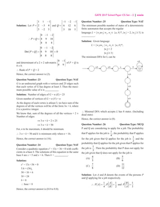 GATE 2017 Solved Paper CS: Set – 2 | xxxix
Solution: Let
1 1 1
2 3 4
3 2 3
P
 
−
 
 
= −
 
 
−
 
and
1 2 1
6 12 6
5 10 5
 
− − −
 
 
=
 
 
 
Q
0 1 2
8 9 10
8 8 8
 
− −
 
 
∴ + =
 
 
 
P Q
( )
0 1 2
Det 8 9 10 0
8 8 8
P Q
− −
+ = =
and determinant of a 2 × 2 sub-matrix
0 1
8 9
 
−
 
 
 
of P + Q is
8 ≠ 0.
∴ Rank of P + Q = 2
Hence, the correct answer is (2).
Question Number: 23 Question Type: NAT
G is an undirected graph with n vertices and 25 edges such
that each vertex of G has degree at least 3. Then the maxi-
mum possible value of n is __________.
Solution: Number of edges of G = n (E) = 25
Given number of vertices of G = n (V) = n
As the degree of each vertex is atleast 3, we have sum of the
degrees of all the vertices will be of the form 3n + k, where
k is a positive integer.
We know that, sum of the degrees of all the vertices = 2 ×
Number of edges
⇒ 3 n + k = 2 × 25
⇒ 3 n + k = 50
For, n to be maximum, k should be minimum.
∴ 3 n + k = 50 and k is minimum only when n = 16.
Hence, the correct answer is (16).
Question Number: 24 Question Type: NAT
Consider a quadratic equation x2
− 13x + 36 = 0 with coeffi-
cients in a base b. The solutions of this equation in the same
base b are x = 5 and x = 6. Then b = __________.
Solution:
x2
− 13x +36 = 0
5.6 = (36)b
30 = 3b + 6
3b = 24
b = 8
∴ base = 8
Hence, the correct answer is (8.0 to 8.0).
Question Number: 25 Question Type: NAT
The minimum possible number of states of a deterministic
finite automaton that accepts the regular
language L = {w1
aw2
| w1
, w2
∈ {a, b}*, |w1
| = 2, |w2
| ≥ 3} is
__________.
Sulution: Given language
		 L = {w1
aw2
| w1
, w2
∈ {a, b}*,
		 |w1
| = 2
		 |w2
| ≥ 3}
The minimum DFA for L can be
a,b a b Dead
siale
a,b
a,b
a,b
a,b
a,b
∴ Minimal DFA which accepts L has 8 states. (Including
dead state)
Hence, the correct answer is (8).
Question Number: 26 Question Type: MCQ
P and Q are considering to apply for a job. The probability
that P applies for the job is
1
4
, the probability that P applies
for the job given that Q applies for the job is
1
2
and the
probability that Q applies for the job given that P applies for
the job is
1
3
. Then the probability that P does not apply for
the job given that Q does not apply for the job is
(A)
4
5
(B)
5
6
(C)
7
8
(D)
11
12
Solution: Let A and B denote the events of the persons P
and Q applying for a job respectively.
∴ ( )
1 1
,
4 2
 


= =

 

 
A
P A P
B
and
1
3
 

 =

 

 
B
P
A
 