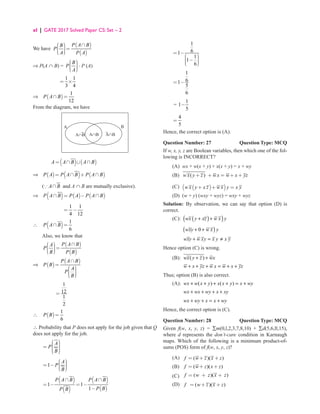 xl | GATE 2017 Solved Paper CS: Set – 2
We have
( )
( )
  ∩

 =

 

 
P A B
B
P
A P A
⇒ P(A ∩ B) =
 

 
 

 
B
P
A
⋅ P (A)
1 1
3 4
= ×
⇒ ( )
1
12
∩ =
P A B
From the diagram, we have
A
A∩B
B
A∩B A∩B
( ) ( )
= ∩ ∪ ∩
A A B A B
⇒ ( ) ( ) ( )
= ∩ + ∩
P A P A B P A B
( ∩
A B and A ∩ B are mutually exclusive).
⇒ ( ) ( ) ( )
P A B P A P A B
∩ = − ∩
1 1
4 12
= −
∴ ( ) 1
6
∩ =
P A B
Also, we know that
( )
( )
  ∩

 =

 

 
P A B
A
P
B P B
⇒ ( )
( )
∩
=
 

 
 

 
P A B
P B
A
P
B
1
12
1
2
=
∴ ( )
1
6
=
P B
∴ Probability that P does not apply for the job given that Q
does not apply for the job.
 

 
=  
 

 
A
P
B
1
 


= − 
 

 
A
P
B
( )
( )
( )
( )
1 1
1
∩ ∩
= − = −
−
P A B P A B
P B
P B
1
6
1
1
1
6
= −
 

 − 
 

 
1
6
1
5
6
= −
=
1
1
5
−
4
5
=
Hence, the correct option is (A).
Question Number: 27 Question Type: MCQ
If w, x, y, z are Boolean variables, then which one of the fol-
lowing is INCORRECT?
(A) wx + w(x + y) + x(x + y) = x + wy
(B) ( )
w x y z w x w x yz
+ + = + +
(C) ( )
( )
w x y x z w x y x y
+ + =
(D) (w + y) (wxy + wyz) = wxy + wyz
Solution: By observation, we can say that option (D) is
correct.
(C): ( )
( )
wx y xz w x y
+ +
		
( )
0
wxy w x y
+ +
		 wxy w xy x y x y
+ = ≠
Hence option (C) is wrong.
(B): ( )
wx y z wx
+ +
		
w x yz w x w x yz
+ + + = + +
Thus; option (B) is also correct.
(A): ( ) ( )
wx w x y x x y x wy
+ + + + = +
		
wx wx wy x xy
+ + + +
		
wx wy x x wy
+ + = +
Hence, the correct option is (C).
Question Number: 28 Question Type: MCQ
Given f(w, x, y, z) = ∑m(0,l,2,3,7,8,10) + ∑d(5,6,ll,15),
where d represents the don’t-care condition in Karnaugh
maps. Which of the following is a minimum product-of-
sums (POS) form of f(w, x, y, z)?
(A) ( )( )
f w z x z
= + +
(B) ( )( )
f w z x z
= + +
(C) ( )( )
f w z x z
= + +
(D) ( )( )
f w z x z
= + +
 