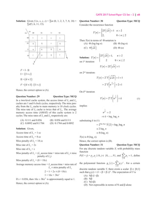 GATE 2017 Solved Paper CS: Set – 2 | xli
Solution: 
Given f (w, x, y, z) = ∑m (0, 1, 2, 3, 7, 8, 10) +
∑d(5, 6, 11, 15).
00
yz
wx
11
01
00
10
10
11
01
1
1
0
0
1
II
0
0
1
1
X
X
X
I
X
1
0
1
F = I ⋅ II
I = ( )
x z
+
II =( )
w z
+
F =( )
w z
+ ( )
x z
+
Hence, the correct option is (A).
Question Number: 29 Question Type: MCQ
In a two-level cache system, the access times of L1
and L2
caches are 1 and 8 clock cycles, respectively. The miss pen-
alty from the L2
cache to main memory is 18 clock cycles.
The miss rate of L1
cache is twice that of L2
. The average
memory access time (AMAT) of this cache system is 2
cycles. The miss rates of L1
and L2
respectively are:
(A) 0.111 and 0.056 (B) 0.056 and 0.111
(C) 0.0892 and 0.1784 (D) 0.1784 and 0.0892
Solution: Given,
Access time of L1
= 1 cc
Access time of L2
= 8 cc
Miss penalty of L2
= 18 cc
Miss rate of L1
= 2x
Miss rate of L2
= x
Miss penalty of L1
= 
(L2
access time + miss rate of L2
× miss
penalty of L2
)
Miss penalty of L1
= (8 + 18x)
Average memory access time = 
L1
access time + miss rate of
L1
× miss penalty of L1
2 = 1 + 2x × (8 +18x)
1 = 16x + 36x2
If x = 0.056, then 2
16 36
+
x x is approximately equal to 1.
Hence, the correct option is (A).
Question Number: 30 Question Type: MCQ
Consider the recurrence function
( )
( )
2 1 2
2, 0 2
T n n
T n
n

 + 


= 

  ≤


Then T(n) in terms of Θ notation is
(A) Θ (log log n) (B) Θ (log n)
(C) ( )
n
Θ (D) Θ (n)
Solution: ( )
( )
2 1, 2
2 0 2
T n n
T n
n

 + 


= 

  ≤


on 1st
iteration:
( ) ( )
2 1
= +
T n T n
on 2nd
iteration:
( ) ( )
2
2 1 1
= + +
T n T n
		
2
1
2 2
2 2 1
T n
 


= + ×

 

 
On kth
iteration
		
( )
1
2
2
k
k
T n T n k
 

 

= +

 


 
(1)
implies
		
1
2
2
k
n =
		 ⇒ k = log2
log2
n
substituting k in (1)
		
( )
2 2
log log
2 2
2 2 log log
= +
n
T n
		 ≅ 2 log2
n
		 ≅ θ (log2
n)
T(n) is θ (log2
n).
Hence, the correct option is (B).
Question Number: 31 Question Type: MCQ
For any discrete random variable X, with probability mass
function
P(X = j) = pj
, pj
≥ 0, j ∈ {0,....., N}, and
0
1
N
j
j
p
=
=
∑ , define
the polynomial function ( )
0
N
j
x j
j
g z p z
=
= ∑ . For a certain
discrete random variable Y, there exists a scalar β ∈ [0,1]
such that gY
(z) = (1 − β + β z)N
. The expectation of Y is
(A) Nβ (l −β)
(B) Nβ
(C) N(l-β)
(D) Not expressible in terms of N and β alone
 