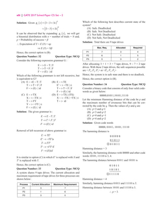 xlii | GATE 2017 Solved Paper CS: Set – 2
Solution: Given ( ) ( )
1
= −β+β
N
y
g z z
		 ( )
1
 
= −β +β
 
N
z
It can be observed that by expanding ( ),
y
g z we will get
a binomial distribution with n = number of trials = N and,
p = Probability of success = β
∴ Expectation of Y = E (Y) = np
⇒ E (Y) = Nβ
Hence, the correct option is (B).
Question Number: 32 Question Type: MCQ
Consider the following expression grammar G :
E −  E − T | T
T −  T + F | F
F −  (E) | id
Which of the following grammars is not left recursive, but
is equivalent to G?
(A) E − E − T | T (B) E −  TE
		 T −  T + F | F		 E′ −  −TE | ∈
		 F −  (E) | id		 T −  T + F | F
				F −  (E) | id
(C) E −  TX (D) E −  TX | (TX)
		 X −  −TX | ∈		X −  −TX | +TX | ∈
		 T −  FY		 T −  id
		 Y −  + FY | ∈
		 F −  (E) | id
Solution: The given grammar is :
E → E – T | T
T → T + F | F
F → (E) | id
Removal of left recursion of above grammar is:
E → TE1
E1
→ -TE1
|
T → FT1
T1
→ +FT1
/E
F → (E)|id
It is similar to option (C) in which E1
is replaced with X and
T1
is replaced with Y.
Hence, the correct option is (C).
Question Number: 33 Question Type: MCQ
A system shares 9 tape drives. The current allocation and
maximum requirement of tape drives for three processes are
shown below:
Process Current Allocation Maximum Requirement
P1 3 7
P2 1 6
P3 3 5
Which of the following best describes current state of the
system?
(A) Safe. Deadlocked
(B) Safe. Not Deadlocked
(C) Not Safe. Deadlocked
(D) Not Safe, Not Deadlocked
Solution: Total there are 9 tape drives
Max. Req. Allocated Required
P1 7 3 4
P2 6 1 5
P3 5 3 2
After allocating 3 + 1 + 3 = 7 tape drives, 9 − 7 = 2 tape
drives. With these 2 tape drives, the safe sequences possible
are  P3
, P2
, P1
 or P3
, P1
, P2

Hence, the system is in safe state and there is no deadlock.
Hence, the correct option is (B).
Question Number: 34 Question Type: MCQ
Consider a binary code that consists of only four valid code-
words as given below:
00000,01011,10101,11110
Let the minimum Hamming distance of the code be p and
the maximum number of erroneous bits that can be cor-
rected by the code be q. Then the values of p and q are
(A) p=3 and q=l
(B) p=3 and q=2
(C) p=4 and q=1
(D) p=4 and q=2
Solution: Given code words
00000, 01011, 10101, 11110
The hamming distance is
±
0 0 0 0 0
0 1 0 1 1
0 1 0 1 1
Hamming distance = 3
Similarly, the hamming distance with 00000 and other code
words 10101, 11110 is 3, 4.
The hamming distance between 01011 and 10101 is
±
0 1 0 1 1
1 0 1 0 1
1 1 1 1 0
Hamming distance = 4
Similarly, hamming distance 01011 and 11110 is 3.
Hamming distance between 10101 and 11110 is 3.
∴ p = 3.
 