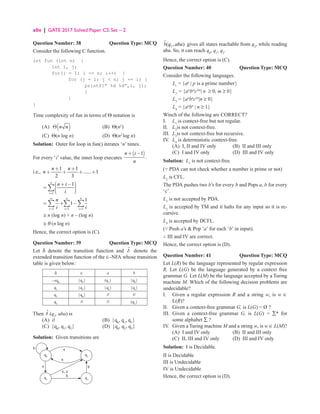 xliv | GATE 2017 Solved Paper CS: Set – 2
Question Number: 38 Question Type: MCQ
Consider the following C function.
int fun (int n) {
int i, j;
for(i = 1; i = n; i++) {
for (j = l; j  n; j += i) {
printf{“ %d %d”,i, j);
}
}
}
Time complexity of fun in terms of Θ notation is
(A) ( )
n n
Θ (B) Θ(n2
)
(C) Θ(n log n) (D) Θ(n2
log n)
Solution: Outer for loop in fun() iterates ‘n’ times.
For every ‘i’ value, the inner loop executes
( )
1
.
n i
n
+ −
i.e.,
1 1
...... 1
2 3
+ +
+ + + +
n n
n
1
1
=
 
+ − 

= 
 

 
∑
n
i
n i
i
1 1 1
1
1
n n n
i i i
n
i i
= = =
= + −
∑ ∑ ∑
≅ n (log n) + n – (log n)
≅ θ (n log n)
Hence, the correct option is (C).
Question Number: 39 Question Type: MCQ
Let δ denote the transition function and d̂ denote the
extended transition function of the ∈-NFA whose transition
table is given below:
δ ∈ a b
→q0
{q2
} (q1
} {q0
}
q1
{q2
} {q2
} {q3
}
q2
{q0
} Ø Ø
q3
Ø Ø (q2
}
Then d̂ (q2
, aba) is
(A) Ø (B) {q0
, q1
, q3
}
(C) {q0
, q1
, q2
} (D) {q0
, q2
, q3
}
Solution: Given transitions are
q0
b
a b
b


, a
q1
q2
q3
2
ˆ( , )
q aba
δ gives all states reachable from q2
, while reading
aba. So, it can reach q0
, q1
, q2
.
Hence, the correct option is (C).
Question Number: 40 Question Type: MCQ
Consider the following languages.
Lt
= {ap
| p is a prime number}
L2
= {an
bm
c2m
| n ≥ 0, m ≥ 0}
L3
= {an
bn
c2n
|n ≥ 0}
L4
= {an
bn
| n ≥ 1}
Winch of the following are CORRECT?
I. L1
is context-free but not regular.
II. L2
is not context-free.
III. L3
is not context-free but recursive.
IV. L4
is deterministic context-free.
(A) I, II and IV only (B) II and III only
(C) I and IV only (D) III and IV only
Solution: L1
is not context-free.
(∵ PDA can not check whether a number is prime or not)
L2
is CFL.
The PDA pushes two b’s for every b and Pops a, b for every
‘c’.
L3
is not accepted by PDA.
L3
is accepted by TM and it halts for any input so it is re-
cursive.
L4
is accepted by DCFL.
(∵ Push a’s  Pop ‘a’ for each ‘b’ in input).
∴ III and IV are correct.
Hence, the correct option is (D).
Question Number: 41 Question Type: MCQ
Let L(R) be the language represented by regular expression
R. Let L(G) be the language generated by a context free
grammar G. Let L(M) be the language accepted by a Turing
machine M. Which of the following decision problems are
undecidable?
I.	
Given a regular expression R and a string w, is w ∈
L(R)?
II.	
Given a context-free grammar G, is L(G) = Ø ?
III.	
Given a context-free grammar G, is L(G) = ∑* for
some alphabet ∑ ?
IV. Given a Turing machine M and a string w, is w ∈ L(M)?
(A) I and IV only (B) II and III only
(C) II, III and IV only (D) III and IV only
Solution: I is Decidable.
II is Decidable
III is Undecidable
IV is Undecidable
Hence, the correct option is (D).
 