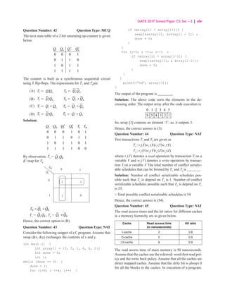 GATE 2017 Solved Paper CS: Set – 2 | xlv
Question Number: 42 Question Type: MCQ
The next state table of a 2-bit saturating up-counter is given
below.
1 0 1 0
0 0 0 1
0 1 1 0
1 0 1 1
1 1 1 1
Q Q Q Q
+ +
The counter is built as a synchronous sequential circuit
using T flip-flops. The expressions for T1
and T0
are
(A) 1 1 0, 0 1 0
T Q Q T Q Q
= =
(B) 1 0, 0
1 1 0
T Q Q T Q Q
= = +
(C) 1 1 0, 0 1 0
T Q Q T Q Q
= + = +
(D) 1 0, 0 1 0
1
T Q Q T Q Q
= = +
Solution:
1 0 1 0 1 0
0 0 0 1 0 1
0 1 1 0 1 1
1 0 1 1 0 1
1 1 1 1 0 0
Q Q Q Q T T
+ +
By observation, T1
= 1 0
Q Q
K’ map for T0
1
1
0
1
0 1
Q0
Q1
1
0
0 1 0
T Q Q
= +
T1
= 1 0
Q Q , T0
= 1 0
Q Q
+
Hence, the correct option is (B).
Question Number: 43 Question Type: NAT
Consider the following snippet of a C program. Assume that
swap (x, y) exchanges the contents of x and y.
int main () {
int array[] = {3, 5, 1, 4, 6, 2};
int done = 0;
int i;
while (done == 0) {
done = 1;
for (i=0; i =4; i++) {
if (array[i]  array[i+1]) {
swap(array[i], array[i + 1]) ;
done = 0;
}
}
for (i=5; i =l; i--) {
if (array[i]  array[i−l]) {
swap(array[i],  array[i−1]);
done = 0;
}
}
}
printf{“%d”, array[3]);
}
The output of the program is ________.
Solution: The above code sorts the elements in the de-
creasing order. The output array after the code execution is
0 1 2 3 4 5
6 5 4 3 2 1
So, array [3] contains an element ‘3’, so, it outputs 3.
Hence, the correct answer is (3).
Question Number: 44 Question Type: NAT
Two transactions T1
and T2
are given as
T1
: r1
(X)w1
(X)r1
(Y)w1
(Y)
T2
: r2
(Y)w2
(Y)r2
(Z)w2
(Z)
where ri
(V) denotes a read operation by transaction Ti
on a
variable V and wi
(V) denotes a write operation by transac-
tion Ti
on a variable V. The total number of conflict serializ-
able schedules that can be formed by T1
and T2
is _______.
Solution: Number of conflict serializable schedules pos-
sible such that T1
is depend on T2
is 1. Number of conflict
serislizable schedules possible such that T2
is depend on T1
is 53.
∴ Total possible conflict serializable schedules is 54
Hence, the correct answer is (54).
Question Number: 45 Question Type: NAT
The read access times and the hit ratios for different caches
in a memory hierarchy are as given below.
Cache Read access time
(in nanoseconds)
Hit ratio
I-cache 2 0.8
D-cache 2 0.9
L2-cache 8 0.9
The read access time of main memory is 90 nanoseconds.
Assume that the caches use the referred- word-first read pol-
icy and the write back policy. Assume that all the caches are
direct mapped caches. Assume that the dirty bit is always 0
for all the blocks in the caches. In execution of a program.
 